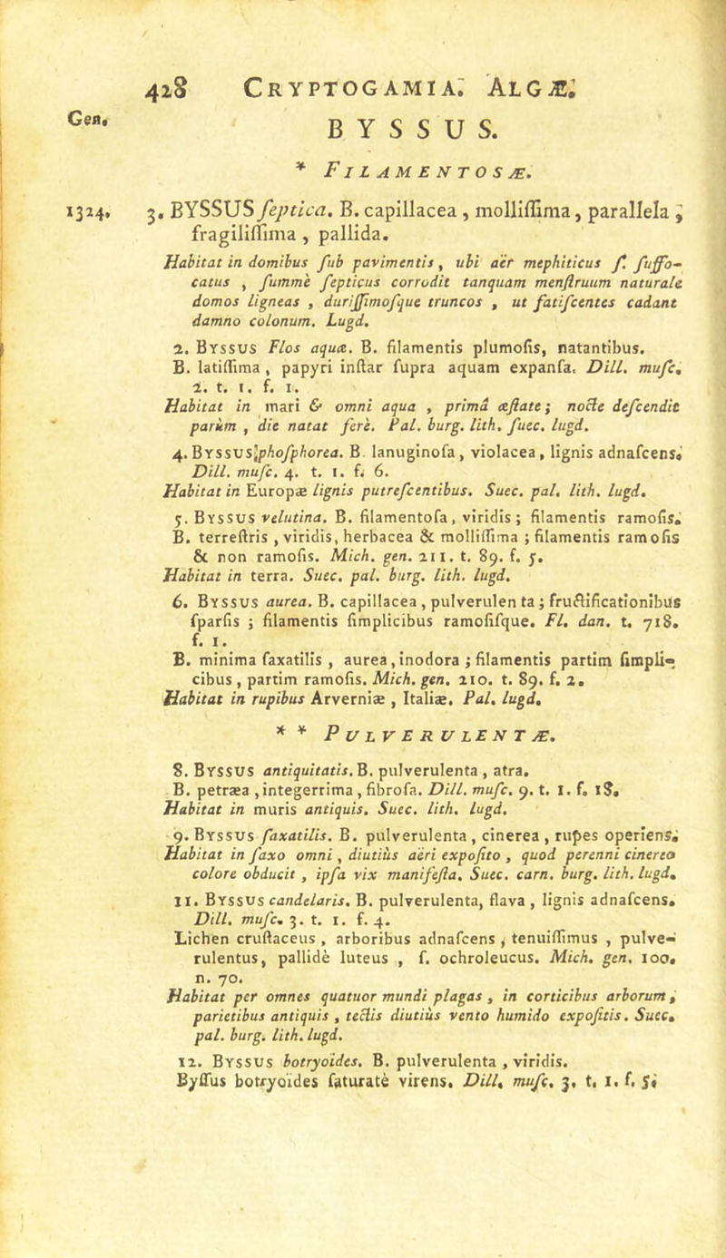 4lS Cr YPTOG AMI a; AlGÆ; B Y S S U S. * Filamentosæ. 1324. 3, BYSSUS feptica. B. capillacea , molliflima, parallela J fragiliflima, pallida. Habitat in domibus fub pavimentîs, uli aèf mephiticus f, fuffb- catus , fumm'e feptiçus corrodic tanquam menflruum naturale domos Hantai , duriÿimofquc truncos , ut fatifctntes cadant damna colonum. Lugd. î. Byssus Fias aqua, B. filamentis plumofis, natantibus. B. latidima, papyri indar fupra aquam expanfa. Dill, mufc, 1. t. i. f. I. Habitat in mari &amp; omni aqua , prima cefiate; noüe defccndit parùm , die notât fer'e. PaL. burg, lith. fuec, lugd, 4. BYSsvslphofphorea. B. lanuginofa, violacea, lignis adnafcens» Dill. mufc. 4. t. I. fi 6. Habitat in Europæ lignis putrefcentibus. Suec. pal, lith. lugd. 5. Byssus velutina, B. filamentofa, viricüs ; filamentis ramofis» B. terreftris , viridis, herbacea &amp; mollifllma ; filamentis ramofis 8c non ramofis. Mich. gen. ait. t. 89. f. y. Habitat in terra. Suec, pal, burg. lith. lugd, 6. Byssus aurea. B. capillacea, pulverulen ta ; fruflificationibus fparfis i filamentis fimplicibus ramofifque. fl. dan, t. 71 S. f. I. B. minima faxatilis , aurea, inodora ; filamentis partlm iimpli* cibus , partim ramofis. Mich. gen, a 10. t. 89. f. 2, Habitat in rupibus Arverniæ , Italiæ, Pal, lugd, * * Pulvérulent Æ. 8. Byssus antîquitath, B. pulverulenta , atra, B. petræa ,integerrima,fibrofa. Dill. mufc, 9. t. I. f. I?, Habitat in mûris antiquis, Suec. lith. lugd. 9. Byssus faxatilis. B. pulverulenta, cinerea , rupes operiens. Habitat in faxo omni, diutiùs aïri expofito , quod perenni cinerea colore obducit , ipfa vix manifefia, Suec, carn. burg, lith, lugd, 11, Byssvs candelaris. B. pulverulenta, flava , lignis adnafcens* Dill, mufc, 3. t. I. f. 4. Lichen cruftaceus , arboribus adnafcens < tenuiffimus , pulve- rulentus, pallidè luteus , f. ochroleucus. Mich. gen. 100, n. 70. Habitat per omnes quatuor mundi plagas , in cortîcîbus arborum, parietibus antiquis , teclis diutiùs vento humido expofitis. Suec, pal. burg. lith. lugd, 12. Byssus botryoïdes. B. pulverulenta , viridis.