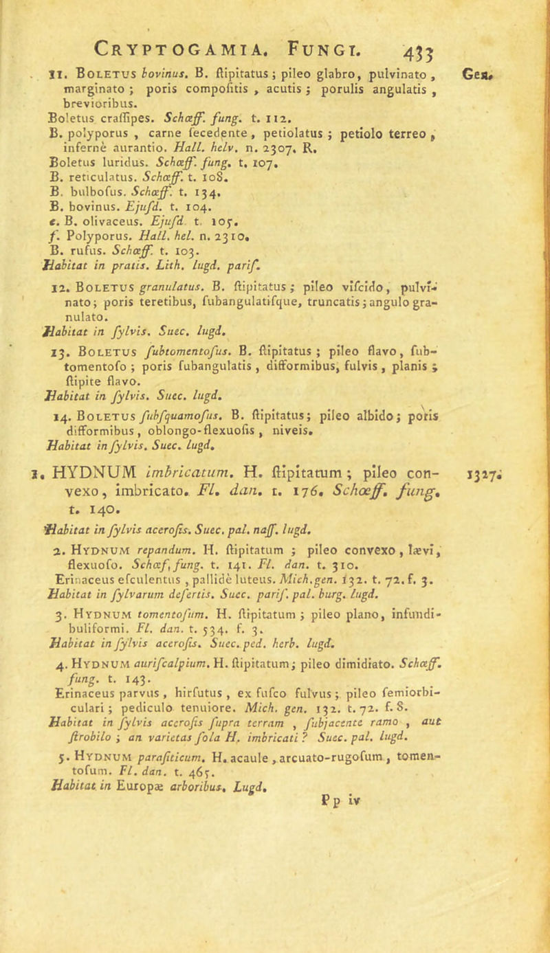 . îl. Boletus iov/BüJ. B. ftipitatus ; pileo glabro, pulvinato , marginato ; poris compofitis , acutis ; porulis angulatis , brevioribus. Boietus craflîpes. Schœff. fung. t. H2. B. polyporus , carne lecedjsnte, petiolatus ; petiolo terreo » infernè aurantio. HalL. htlv. n. 2307, R, Boletiis luridus. SchcefT. fung, t, 107. B. reticulatus. Schceff. t. loS. B. biilbofus. 5c/i<eJ^. t. 134. B. bovinus. Ejufd. t. 104. e. B. olivaceus. Ejufd. t. loy. f. Polyporus, Hall. hel. n. 2310. B. rufus. Schaff. t. 103. Habitat in pratis. Lith, lugd, parif. 12. Boletvs granulatus. B. ftipitatus ; pileo vifcido, pulvî- nato; poris teretibus, fubangulatifque, truncatis j angulo gra- nulato. Habitat in fylvis. Suec. lugd, 13. Boletus fubtomentofus. B. llipitatus ; pileo flavo, fub- tomentofo ; poris fubangulatis , dilFormibus, fulvis , planis j ftipite flavo. Habitat in fylvis. Suce, lugd, 14. Boletus fuhfquamofus. B. ftipitatus; pileo albido; potis difformibus, oblongo-flexuofts , niveis. Habitat in fylvis. Suec. lugd. i. HYDNUM imhricatum, H. flipîtatum ; pileo con- vexo, imbricato, FL, dan. i. 176, Schœff, fung, t. 140. Habitat in fylvis aceroJH. Suec. pal. najf. lugd. a. Hydnum repandum. H. ftipitatum ; pileo convexo , lævî, flexuofo, Scheef, fung. t, 141. Fl. dan, t. 310. Erinaceus efculentus , pallidè luteus. AficA.g-^n. <32. t. 72. f. 3. Habitat in fylvarum defertis. Suec. parif. pal. burg, lugd. 3. Hydnum tomentofum. H. ftipitatum ; pileo piano, infuiidi- buliformi. Fl. dan. t. 534. f. 3. Habitat in fylvis accrofis. Suec. ped. hcrb, lugd. 4. Hydnum aurifcalpium. H. ftipitatum; pileo dimidiato. Schotjf. fung. t. 143. Erinaceus parvus , hirfutus , ex fufco fulvus ; pileo femiorbi- culari ; pediculo tenuiore. Mich. gen, 132. t. 72. f. S. Habi tat in fylvis accrofis fupra terram , fubjactnte ramo , aut ftrobilo ; an varieras fola H, imbricati ? Suec. pat. lugd. 5. Hydnum parafiticum. H. acaule ,arcuato-rugofum, tomenr- tofum. Fl. dan. t. 46^. Habitat in Euxopae arboribus, Lugd, Ges* 1317;