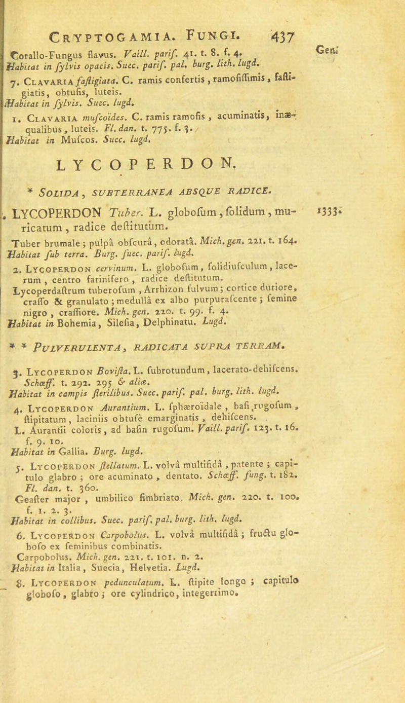 Corallo-Fungus flavus. Vaill. parif. 41.1. 8. f. 4. Habitat in fylvis opacis, Suec, parif, pal. burg, lith.lugd.. 7. Clavakia fajiigîata. C. ramis confertis , ramofiflimis, fafti» giatis, obtufis, luteis. Habitat in fylvis. Suce. lugd. I. Clavaria mufeoïdes. C. ramis ramofis , acuminatis, în*-» qualibus, luteis. Fl. dan. t. 77J. f. 3. Habitat in Mufeos. Suce, lugd, lycoperdon. * Souda , subterranea absque radice. I. LYCOPERDON Tuher. L. globofum, folidum, mu- ! Ticatum , radice deftitutûm. I Tuber brumale ; pulpà obfcura, cdorata. Mich, gen, 111. t. 164* 1 Habitat fub terra. Burg. fuec. parif. lugd. I 2. Lycoperdon cervinum. L. globofum, foHdiufcuIum, lace- rum , centre farinifero , radice deflitutum. Lycoperdaftrum tuberofum , Arrhizon tulvum; cortice dutiore, craffo &amp; granulato ; medullà ex albo purpuralcente ; femine nigro , crafTiore. Mich. gen, aao. t. 99. f. 4. Habitat in Bohemia, Silefia, Delphinatu. Lugd. * * PULVERULENTA s RADICATA SVPRA TERRAM» 5. Lycoperdon BoviJla.L. fubrotundum, lacerato-dehifcens, Scheeff. t. 292. 295 fi tilite. Habitat in campis Jîerilibus. Suec. parif, pal, burg, lith. lugd, 4, Lycoperdon Aurantlum, L. fphæroïdale , ba(i,rugofum , ftipitatum, laciniis obtufè emarginatis , dehifeens. L. Aurantii colotis, ad bafin rugofum. Vnill. parif. 123. t. 16. f. 9. lo. Habitat in Gallia. Burg. lugd. y. Lycoperdon yiei/atum. L. volvâ multifidâ , patente ; capi- tule glabre ; ore acuminato , dentato. Schttff. fung, t, 182. Fl. dan. t. 360. Geafter major , umbilico fimbriato, Mich. gen. 220. t. 100. f. I. 2. 3. Habitat in collibus, Suec, parif, pal, burg, lith. lugd. 6, Lycoperdon Carpobolus. L. volvà multifidâ ; fruftu glo- bofo ex feminibus combinatis. Carpobolus. Mich. gen. 221. t, loi. n. 2, Habitat in ItiVia , Suecia, Helvetia. Lugd. $, Lycoperdon pedunculatum. L. ftipite longo ; capitulo ~ globofo, glabre j ore cylindtico, integerrimo. Geni *333*