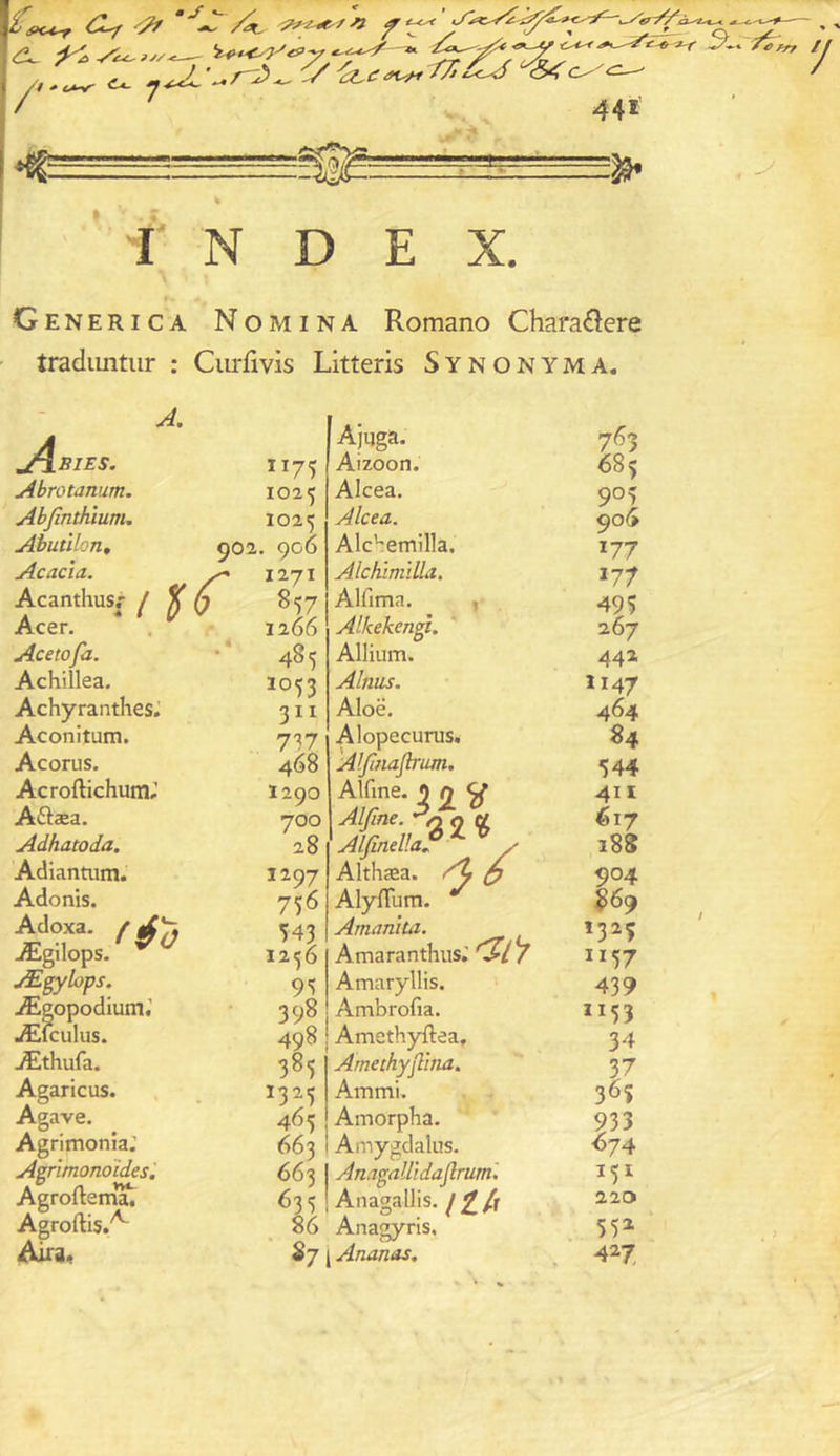 y. S<c^ / 4g 441 —?8* I N D E X. Generica Nomina Romano Charadere tradiintiir : Cm-fivis Litteris Synonyma. A. .B1E5. Abrotanum. Ahfinthium, Abutlhn, goi Acacia. ^ Acanthusr / ^ {7 Acer. Acetofa. Achillea, Achyranthes.' Aconitum. Accrus. Acroftichum; A6tæa. Adhatoda. Adiantum. Adonis. féo Ægilops. Æ^îops. Ægopodium.’ Æfculus. Æthufa. Agaricus. Agave. Agrimonia.’ Agrîmonoïdes, Agroftem*^ Agroftis.^ 1175 1025 1025 , 906 1271 857 1266 485 1053 311 737 468 1290 700 28 1297 756 543 1256 93 398 Ajuga. Aizoon. Alcea. Alcea. Alc''emilla. Alchïmilla. Alfima. , Alkekcngi. Allium. Alnus. Aloë. Alopecurus. Aljiiiaflrum. Alfoe.j2y Alfine. 0 Ç( Alfindla ^ ^ y Althæa. /U ^ AlyfTum. Amanita. Amaranthus; Amaryllis. Ambrofia. 498 I Amethyftea, 385 1325 465 663 Arnethyjlïna. Ammi. Amorpha. Amygdalus. 663 I Anagallidaflr 63 3 ! Anagallis. / £ /r 86 Anagyris, 87 I Ananas, trum. 763 685 905 906 177 177 495 267 442 1147 464 84 544 4H <617 188 904 869 132Ç 1157 439 1153 34 F 36$ 933 ^74 151 220 55» 4^7