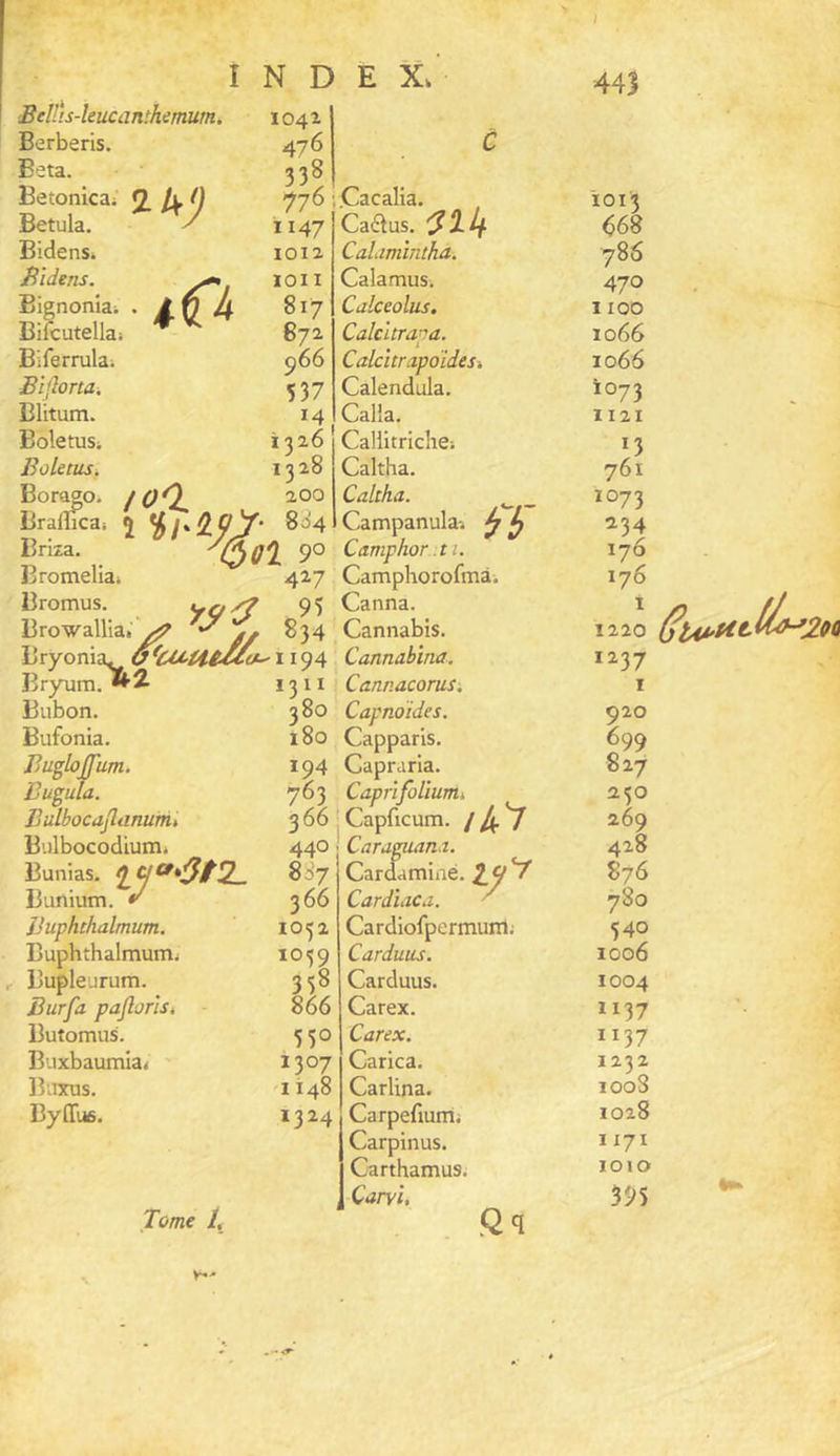 'Beîlis-kiicanthmum. Berberis. Eeta. Betonicai Betula. Bidens. Bïdens. Bignoniai Bilcutellaj Biferrulai JBijlona. Blitum. Boletus; Boletus. Bor^o. Bralîica; Briza. Bromeliai k'J ■ Bromus. 1042. 476 338, 776 1147 1012 lOII 817 872 966 537 14 1326 1328 /OO 2,00 î HfhW' ^OOl 90 427 fb~ BrowalUa. ^ ^3'^ Bryonia. 1194 Bryum.^i Bubon. Bufonia. Bugloiïum. Buguta. IjulbocaJliinumt Biilbocodium. Bunias. Bunium. t' JJuphthalmum. Buphthalmum; Bupleurum. Surfa pajloris, Butomus. Buxbaumia. ' Binais. Byffi». rct» '3tl. 1311 380 180 194 763 366 440 887 366 1052 1059 338 866 550 1307 1148 1324 Tome /, .Cacalia. Cactus. CaLimîntha. Calamus. Calceolus. Calcitra’ra. ^ i CalcitrapoïdeSi Calendula. Calia. CaUitriche-. Caltha. Caltha. Campanula. Camphor. 11. Camphorofmà. Canna. Cannabis. Cannabïna. Cannacorus-. Capndides. Capparis. Capraria. CapiifoUunii, I Capficum. /4V Caraguana. Cardaminé. 2.^^ CardiaCd. ^ Cardiofpermunl; Carduus. Carduus. Carex. Carex. Carica. Carlina. Carpefiumi Carpinus. Carthamusi Caiyî, .Qq 441 1013 668 786 470 1100 1066 1066 1073 1121 13 761 1073 134 176 176 1220 1237 I 920 699 827 230 269 428 876 780 340 1006 1004 1137 1137 1232 1008 1028 1171 ÏOIO 395
