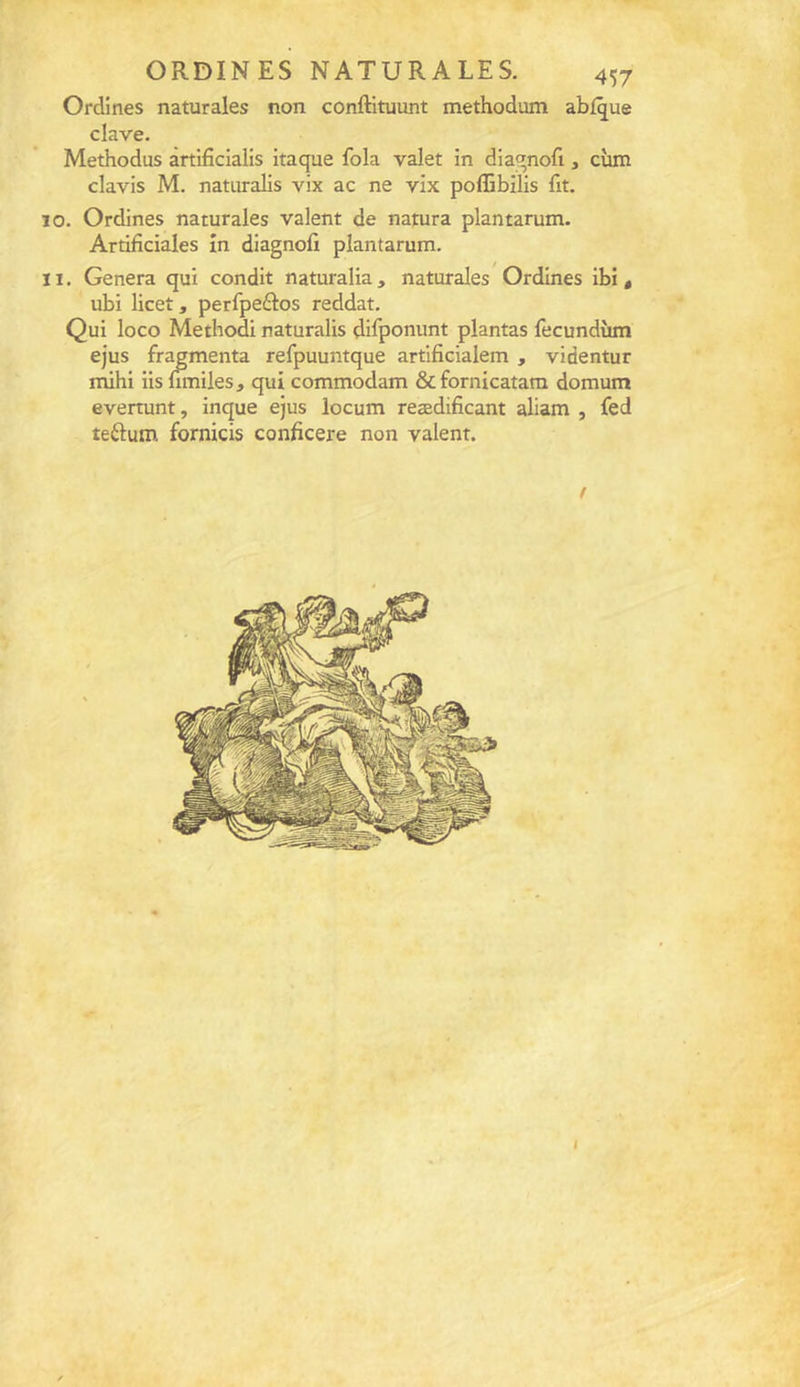 Ordines naturales non conftituunt methodum abf^ue clave. Methodus àrtificialis itaque fola valet in dia^nofi, cîim davis M. naturalis vix ac ne vix poflibilis fit. 10. Ordines naturales valent de natura plantarum. Artifîciales în diagnofi plantarum. 11. Généra qui condit naturalia , naturales Ordines ibi , ubi licet, perfpedos reddat. Qui loco Methodi naturalis difponunt plantas fecundùm ejus fragmenta refpuuntque artificialem , videntur mihi iis nmiles, qui commodam &amp;fornicatam domum evertunt, inque ejus locum reædificant aliam , fed teftum fornicis conficere non valent. / I