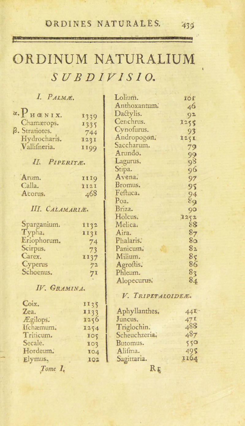 mUmàÊÊÊÊÊmimmmÊÊmmmamÊ ORDINUM NATURALIUM S U B D IV1S 1 O. I. Palmæ. “•1 H <E N I X. 1359 Chamærops. ^ 3 3 5 j3. Stratiotes. 744 Hy drochans. 1231 yallifneria. ^^99 IL PiPERITÆ. Arum. Calla. Acorus. Il 19 1121 468 III. Calamariæ. ^arganium. Typha. Eriophorum. Scirpus. Carex. Cyperus Schoenus. 1132 1131 74 73 1137 72 71 IF. Gramina. Coix. Zea. 1133 Ægilops.' 1236 Ifchæmum. 1254 T riticum. 105 Secale. Ï03 Hordeum.’ 104 Elytnus. .102 Tome 7, Lolium. 10 £' Anthoxantumi.' 46 Dadylis. 92 Cenchrus. î-5'> Cynofurus. 93 Andropogon; I 1 Saccharum. 79 Arundo. 99 Lagurus. 98 Stipa. 96 Avena.' 97 Bromus. 9S Feftucaé 94 Poa. 89. Briza. 90 HolcuSi I252 Melica. 88 Alra. 87 Phalaris.' 8a Panicum* 82 Milium. 8^ Agroftis.' 86 Phleum. 85 Alopecurus.' 84 V. Tripetaloideæ. Aphyllanthes. 441- Juncus. 471 Triglochin. 488 Scheuchzeria.' 487 Butomus, 55a Alifma. 49? Sagittaria. 1164
