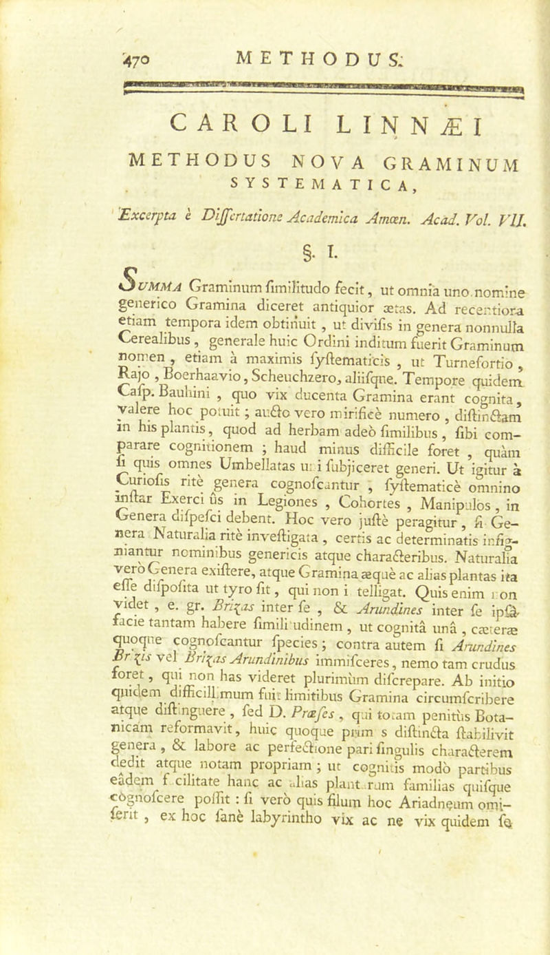 CAROLI LINNÆI METHODUS NOVA GRAMINUM SYSTEM ATICA, ' 'Excerpta è Dîjfcrtatlone Academlca Amœn. Acad. Vol. VU. §• ï. SuMMA Graminum fimilitudo fecit, ut omni'a uno.nomine generico Gramina diceret antiquior ætas. Ad recer.tiora «ïam tempora idem obtiiiuit , ut divifis in généra nonnulla Cerealibus , generale huic Ordini inditum fuerit Graminum nomen , etiam à maximis fyftematicis , ut Turnefortio , Rajo ,Boerhaavio,Scheuchzero,a]iifqne. Tempore quidera Calp. Bauhmi , quo vix ducenta Gramina erant cognita, yalere hoc poluit ; aufto vero minficè numéro , diftinftam in his plantis, quod ad herbam adeo fimilibus , fîbi com- parare cognitionem ; haud minus difficile foret , quàm 1 quis omnes Umbellatas u: i fubjiceret generi. Ut igitur à Gunoffi rite ^généra cognofcantur , fyftematicè omnino ^Itar Exerci us m Legiones , Cohortes , Manipules, in Généra dilpeffii debent. Hoc vero juftè peragitur, fi Gé- néra Naturalia ritè inveftigata , certis ac determinatis infi^^- manmr neminibus genericis atque charaaeribus. Naturalîa Gramina æquè ac alias plantas ita elle dilpohta ut tyro fn , qui non i telligat. Quisenim i on videt , e. gr. Bri^iZs inter fe , &amp; Arimdînes inter fe ipâ* tacie tantam habere fimili'udinem , ut cognitâ unâ , cæîeræ quoqne cognofcantur fpecies; contra autem fi Arund'ines Br vel Br]:^is Arundinibus immifeeres, nemo tam crudus loret, qui non has videret plurimiim diferepare. Ab initio quiclerri difficill.mum fiut limitibus Gramina circumfcribere atque dilhnguere , fed D. , qui toiam penitiis Bota- nicam reformavit, huic quoque prim s diftindta ftabilivit généra, &amp; labore ac perfeaione pari fingulis charaderem dédit atque notam propriam ; ut cogniiis modo partibus eadern f cilitate hanç ac uLas plant.Tuni familias quifque côgnofcere polïït : fi vero quis filum hoc Ariadnçum omi- lerit , ex hoc lanè labyrinthe vix ac ne vix quidem for