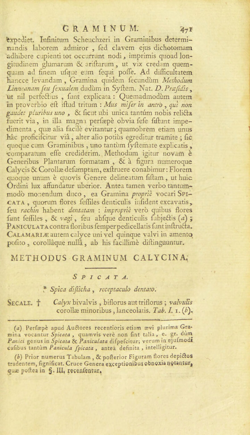 'fexpcdiet. Infinltum Scheiichzeri in Graminibus determi- tiandis laborem admiror , fed clavem ejus dichotomam adhibere cupienti tôt occufrimt nodi, imprimis quoad lon- gitudinem glumarum &amp; ariftariim, ut vix credam quem- quam ad finem ufque eum feqai pofTe. Ad didicultatem bancce levandam , Gramina quidem fecundùm Methodum LÀtin -anam feu fexualem dudùm in Syftem. Nat. D. Pmfidïs, ut nil perfeélius , funt explicata : Quemadmodùm autem în proverbio eft iftud tritum : Mus mtfer în antrô , qui non gaudec pLuribus uno , &amp; ficut ubi unica tantum nobis relifta fucrit via, in ilia magni perfæpè obvia fefe fiftant impe- dimenta , quæ alia facilè evitantur ; quamobrem etiam unus hâc proficifcitur via, alter alio potiùs eereditur tramite ; fic quoque cum Graminibus , uno tantiim ^ftemate explicatis , «comparatum effe crediderim. Methodum igitur novanl è Generibus Plantarum formatam , &amp; à figura numeroque Calycis &amp; Corollæ defumptam, exftruere conabimur : Florem quoque unum è quovis Genere delineatum fiftam , ut huic Ordini lux afFundatur uberior. Antea tamen verbo tantuin- modb monendum diico , ea Gramina propr'iè vocari Spi- CATA , quorum flores leflàles denticulis iiifident excavatis, feu rachin habent dentutam : ïmpropne verb quibus flores funt fertiles , &amp; vagi, feu abfque denticulis fibjeftis (æ) ; PANlcuLATAContrafloribusfemperpedicellatisf.intinftrufta. Calamariæ autem calyce univel quinque valvi in amentq pofito , corollâque nullâ, ab his facillimè diftinguuntur. METHODUS GRAMINUM CALYCINA; S P I C A T A. T Spîca d'ijlicka , rcceptaculo dentato. SeCALE. t Calyx bivalvis , biflorus aut triflorus ; valvuUs corollæ minoribus, lanceolatis, Tab.L i-iff (a) Perfæpè apud Auftores recentioris etiam ævi plurima Gra- mina vocantur Spicata , quamvis verè non fint talia , e. gr. dum Par.ici genus in Spicata &amp; Paniculata difpefcitur; verum in ejufmodi cafibus tantùm PanicuLa fpicata , anteà definita , intelligitur. (h) Prior numerus Tabulam , &amp; pofterior Figuram flores depiftos tradentem, fignificat. Cruce Généra excepdçnibus obnoxia ntftautur, quæ poflea in §. Uli recenfeotur*