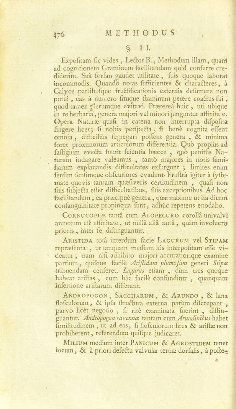 §. II. Expcfitam fie vicies , Leftor B., Methodum illam, qiiarrt ad cognitionetYi Graminiim facililandam quid conferre cre- diderim. Sua forfan gaudet utilitate , Elis quoque laborat incommodis. Quandb no‘as Eifficientes &amp; charaéteres, à Calyce pardbufque fruftificaûonis externis deEimere non potui , eas à muuero fituque Eaminum petere coadtus Eii, qiiod tamen jlerumqae evitavi. Prætereà huic , uti ubique in re herbaria, généra mâjori vel minori junguntur afEnitate. Opéra Naturæ quaE in catena non interrupta difpoEta Engere licet; E nobis perfpe£la , E benè cognita effent omnia, diEiciliùs fegregari polTent généra , 6c minima foret proximorum articulorum differenûa. Quo propiùs ad faEigium eveâa fuerit feientia hæcce , qpb peniEis Na- turam indagare valeamus , tantb majores in notis fami- liarum explanandis difficultates exEirgunt ; limites enim fenfim fenEmque obfcuriores evadunt- FruErà igitur à fyfle- mate quovis tantam quæEveris certitudinem , quaE non fuis Eibjefta effet difficultatibus, fuis exceptionibus. Ad hoc facilitandum, ea præcipuè généra, quæ maxime ut ita dicam confanguinitate propinqua Eint, adhùc repetens enodabo. CoRNUCOPiÆ tanta cum Alopecuro corollâ univalvi annexum eft affinitate, ut nullâ aliâ no‘.â , quàm involucro prioris , irtter fe diflinguantur. Aristida totâ interdum facie Lagurum vel Stipam repræfenta:, ut ianquam mediam his interpoEtam effe vi- deatur ; nam niE adhibito majori accuratiorique examine partium, quiEijue facile Arlflïdjm plumofam generi Sûpa tribuendam cenferet. Ljgurus etiam , dùm très quoque habeat ariftas , cum hac facilè confunditur , quanquam infer ûone ariflarum différant. Andropogon , Saccharum , &amp; Arundo , 6c lana flofculoruiTij 6c ipfa ftrubtura externa parùm diferepant , parvo licèt negotio , E ritè examinata fuerint , diffin- guantur. Andropogon ravennœ tantam cum Arundïnihus habet fimilitudinem , ut ad eas, fi flofculoru.n finis 6c ariftænon prohibèrent, referendum quifque judicaret. Milium medium inter Panicum 6c Agrostidem tenet locum, &amp;; à priori defedu vajvulæ tertiæ dorfaJis, àpofte»