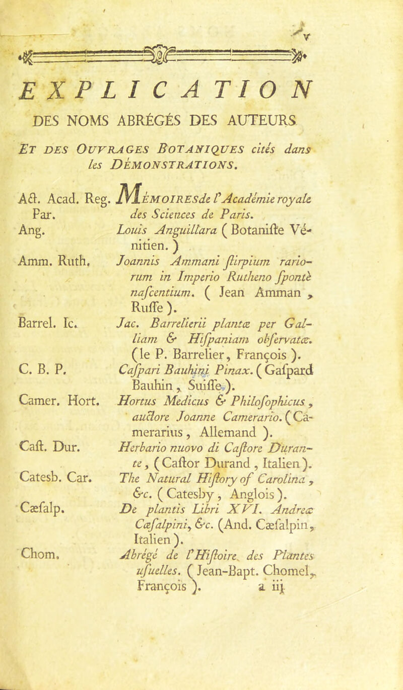 ! EXPLICATION DES NOMS ABRÉGÉS DES AUTEURS Et des Ouvrages Botaniques cités dans Us Démonstrations. Aék. Acad. Reg. '^/\.ÈMOlRESdc ÜAcadémie royale. Par. Ang. Amm. Ruth. t Barrel. le. C. B. P. Camer. Hort. Caft. Dur. Catesb. Car. • Cæfalp. Chom. des Sciences de Paris. Louis Anguiltara ( BotaniRe Vé- nitien. ) Joannis Ammani Jlirpium rario- rum in Imperio RutJieno fponth nafeentium. ( Jean Amman , Riiffe ). Jac. Barretierii planta, per Gal- liam 6* Hifpaniam ohfervatcc. (le P. Barrelier, François ). Cafpari BauJùni Pinax. ( Gafpard BauhinSiiiffe-,). Hortus Medicus & PhiLofophlcus , auclore Joanne Camerarîo.^Ljâr merarius, Allemand ). Herbario nuovo di Cajlore Duran- te ^ (Caftor Durand, Itaben). The Natural Hijlory of Carolina , &c. ( Catesby, Anglois ). De plantis Libri XVI. Andrea Cæfalpini.^ &c. (And. Cæfalpin, Italien ). Abrégé de LHiJloire^ des Plantes ufuelLes. ( Jean-Bapt. Chomel^ François ). a iij