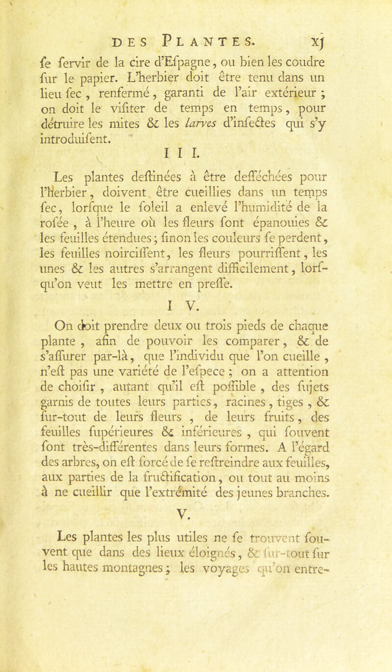 fe fervir de la cire d’Efpagne, ou bien les coudre fur le papier. L’herbier doit être tenu dans un lieu fec , renfermé, garanti de l’air extériem ; on doit le vifiter de temps en temps, pour détruire les mites & les Larves d’infeéles qui s’y introduifent. ^ III. Les plantes deftinées à être delTéchées pour l’Herbier, doivent être cueillies dans un teinps fec, lorfque le foleil a enlevé l’humidité de la rofée , à l’heure où les fleurs font épanouies & les feuilles étendues ; fmon les couleius fe perdent, les feuilles noircilfent, les fleurs pourriffent, les unes & les autres s’arrangent difficilement, lorf- qu’on veut les mettre en preffe. I V. On ck)it prendre deux ou trois pieds de chaque plante , afin de pouvoir les comparer, & de s’affiirer par-là, que l’individu que l’on cueille , n’eft pas une variété de l’efpece ; on a attention de choifir , autant qu’il efi: poffible , des fujets garnis de toutes leurs parties, racines , tiges , & fur-tout de leurs fleurs , de leurs fruits, des feuilles fupérieures ôi inférieures , qui fouvent font très-différentes dans leius formes. A l’égard des arbres, on efl forcé de fe refireindre aux feuilles, aux parties de la fruêfification, ou tout au moins à ne cueillir que l’extrémité des jeunes branches. V. Les plantes les plus utiles ne fe trouvent fou- vent cpie dans des lieux éloignés, & fur-tout fur les hautes montagnes ; les voyages qu’on entre-