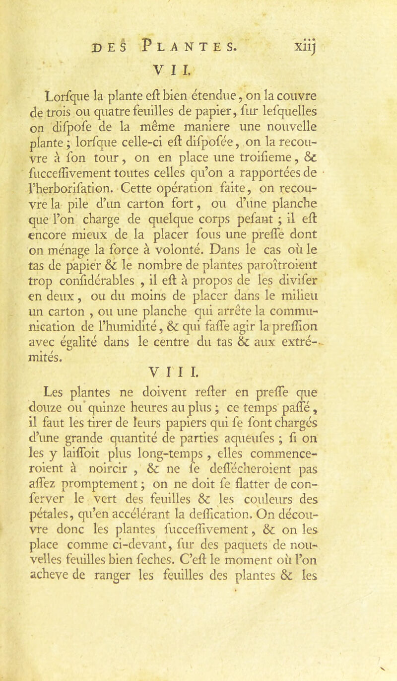 V 11. Lorfqiie la plante efl: bien étendue, on la couvre de trois ou quatre feuilles de papier, fur lefquelles on difpofe de la même maniéré une nouvelle plante ; lorfque celle-ci eft difpofée, on la recou- vre à fon tour, on en place une troifieme, & fucceffivement toutes celles qu’on a rapportées de l’herborifation. Cette opération faite, on recou- vre la pile d’un carton fort, ou d’une planche que l’on charge de quelque corps pefaut ; il eft encore mieux de la placer fous une prelfe dont on ménage la force à volonté. Dans le cas où le tas de papier & le nombre de plantes paroîtroient trop confidérables , il eft à propos de les divifer en deux, ou du moins de placer dans le milieu un carton , ou une planche qui arrête la commu- nication de l’humidité, & qui faffe agir la preffion avec égalité dans le centre du tas & aux extré-- mités. VIII. Les plantes ne doivent refier en prefTe que douze oif quinze heures au plus ; ce temps pafté, il faut les tirer de leurs papiers qui fe font chargés d’ime grande quantité de parties aqueufes ; fi on les y laiffoit plus long-temps , elles commence- roient à noircir , & ne fe deffécheroient pas affez promptement ; on ne doit fe flatter de con- ferver le vert des feuilles & les couleurs des pétales, qu’en accélérant la defîication. On décou- vre donc les plantes fucceffivement, & on les place comme ci-devant, fur des paquets de nou- velles feuilles bien feches. C’efl le moment oii l’on achevé de ranger les feuilles des plantes ôc les V