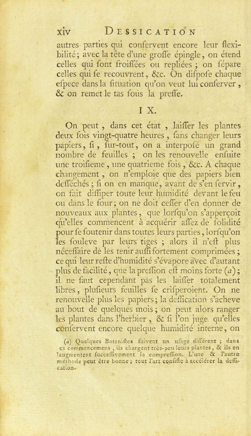 autres parties qiii confervent encore leur flexi- bilité ; avec la tête d’une greffe épingle, on étend celles qui font froiffées ou repliées ^ on fépare celles qui fe recouvrent, 6cc. On difpofe chaque efpece dans la fituation eju’on veut lui conferver , & on remet le tas fous la preffe. I X. On peut , dans cet état , laiffer les plantes deux fois vingt-quatre heures , fans changer leurs papiers, fi, fur-tout, on a interpofé un grand nombre de feuilles ; on les renouvelle enfuite une troifieme, une quatrième fois , &;c. A chaque changement, on n’emploie que des papiers bien dcfféchés ; fi on en manque, avant de s’en fervir, on fait difîiper toute leur humidité devant le feu ou dans le four ; on ne doit ceffer d’en donner de nouveaux aux plantes, que lorfqu’on s’apperçoit qu’elles commencent à acquérir affez de folidité pour fe foutenir dans toutes lems parties, lorfqu’on les fouleve par leurs tiges ; alors il n’eft plus ncceffaire de les teniraufîifortement comprimées; ce qui leur reffe d’humidité s’évapore avec d’autant plus de facilité, que la prefîion eff moins forte (æ) ; il ne faut cependant pas les laiffer totalement libres, plufieurs feuilles fe crifperoient. On ne renouvelle plus les papiers ; la defîicaîion. s’acheve au bout de quelques mois ; on peut alors ranger les plantes dans l’herbier , & fi l’on juge qu’elles confervent encore quelque humidité interne, on (a) Quelques Botaniftes fuivent un ufage différent ; dans CS commencemens , ils chargent très-peu leurs plantes, & ils en Taugmentent fucceffivcmcnt la compreflion. L’une & l’autre méthode peut être bonne; tout l’art co.nlifte à accéie'rer la deffi- cation.