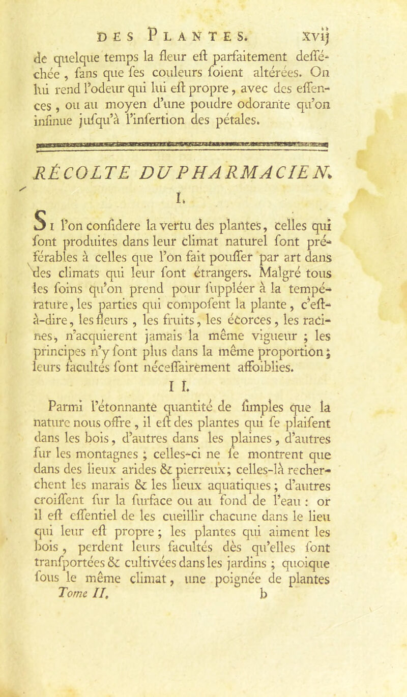 de quelque temps la fleur efl parfaitement deffé* chce , fans que fes couleurs foient altérées. On lui rend l’odeur qui lid eft propre, avec des effen- ces , ou au moyen d’une poudre odorante qu’on infinue jufqu’à l’infertion des pétales. RÉCOLTE DU PHARMACIEN. I. SI l’on confidere la vertu des plantes, celles qui font produites dans leur climat naturel font pré* ^ férables à celles que l’on fait pouffer par art dans fies climats qui leur font étrangers. Malgré tous les foins qu’on prend pour fuppléer à la tempé- rature , les parties qui compofent la plante , c’eff- à-dire, les fleurs , les fruits, les éCorces, les raci- nes, n’acquierent jamais la même vigueur ; les principes n’^ font plus dans la même proportion ; leurs facultés font néceffairement affoiblies. I r. Parmi l’étonnante quantité de fimples que la nature nous offre , il eff des plantes qui fe plaifent dans les bois, d’autres dans les plaines , d’autres fur les montagnes ; celles-ci ne fe montrent que dans des lieux arides &; pierreux; celles-là recher- chent les marais & les lieux aquatiques ; d’autres croiffent fur la furface ou au fond de l’eau : or il eff effentiel de les cueillir chacune dans le lieu qui leur eff propre ; les plantes qui aiment les lîois , perdent leurs facultés dès qu’elles font tranfportées &: cultivées dans les jardins ; quoique fous le même climat, une poignée de plantes Tome II, b