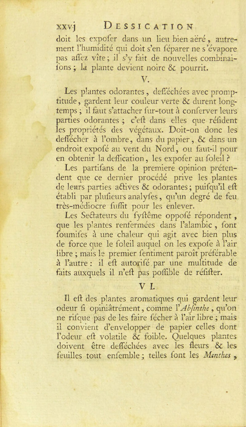 <ioit les expofer dans un lieu bien aéré, autre- ment l’humidité qui doit s’en féparer ne s ’évapore pas affez vite ; il s’y fait de nouvelles combinai- Ipns ; la plante devient noire ôc pourrit. V. Les plantes odorantes, deflechées avec promp- titude , gardent leur couleur verte Sz durent long- temps ; il faut s’attacher fur-tout à conferver leurs parties odorantes ; c’eft dans elles que réfident les propriétés des végétaux. Doit-on donc les deffécher à l’ombre, dans du papier, & dans un endroit expofé au vent du Nord, ou faut-il pour en obtenir la deffication, les expofer au foleil ? Les partifans de la première opinion préten- dent que ce dernier procédé prive les plantes de leurs parties aétlves & odorantes ; puifqu’il eft établi par plulieurs analyfes, qu’un degré de feu très-médiocre fiifîit pour les enlever. Les Seélateurs du fyflême oppofé répondent, que les p-antes renfermées dans l’alambic , font foumifes à une chaleur qui agit avec bien plus de force que le foleil auquel on les expofe à l’air libre ; mais le premier fentlment paroît préférable à l’autre : il eft autorlfé par une multitude de faits auxquels il n’eft pas poffible de réfifter. V I. Il efl: des plantes aromatiques qui gardent leur odeur fi opiniâtrément, comme VAbJînthc, qu’on ne rlfque pas de les faire fécher à l’air libre ; mais il convient d’envelopper de papier celles dont l’odeur eft volatile & foible. Quelques plantes doivent être defféchées avec les fleurs & les feuilles tout enfemble ; telles font les Mmtlus ,