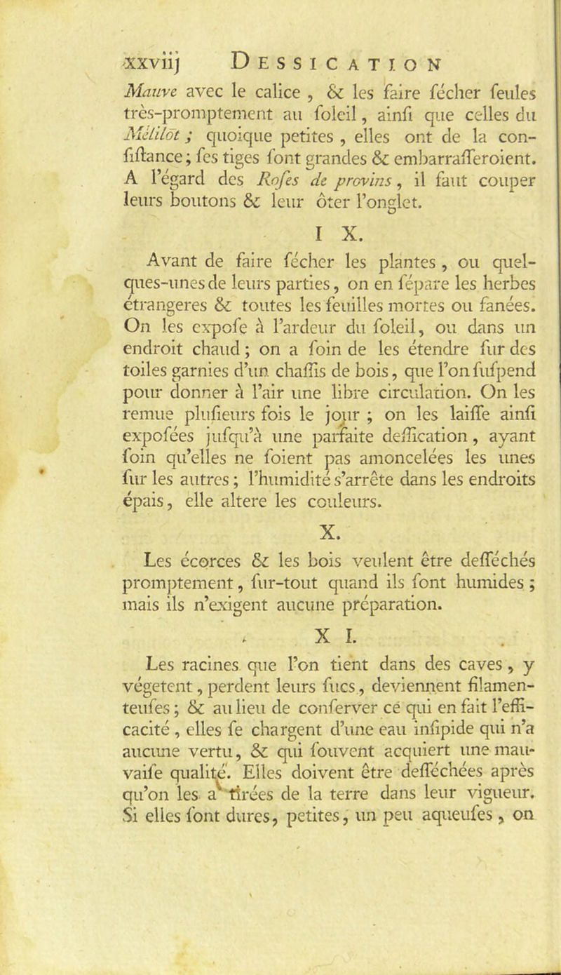 I xxviij Dessication Mauve avec le calice , & les faire fécher feules très-promptement au foleil, ainfi que celles du Mkilôt ; quoique petites , elles ont de la con- fiftance ; fes tiges font grandes &: embarralTeroient. A l’égard des Rofes de prcvms, il faut couper leurs boutons leur ôter l’onglet. I X. Avant de faire fécher les plantes , ou quel- ques-unes de leurs parties, on en fépare les herbes étrangères toutes les feuilles mortes ou fanées. On les cxpofe à l’ardeur du foleil, ou dans un endroit chaud ; on a foin de les étendre fur des toiles garnies d’un chafTis de bois, que l’on fufpend pour donner à l’air une libre circulation. On les remue pluheurs fois le Jo^ir ; on les laiffe ainfi expofées jufqii’à une parfaite deffication, ayant foin qu’elles ne foient pas amoncelées les unes fur les autres ; l’humidité s’arrête dans les endroits épais, elle altéré les couleurs. X. Les écorces &; les bois veulent être deflechés promptement, fur-tout quand ils font humides ; mais ils n’exigent aucune préparation. XI. Les racines que l’on tient dans des caves, y végètent, perdent leurs fucs, deviennent filamen- teufes ; & au Heu de conferver ce qui en fait l’effi- cacité , elles fe chargent d’une eau infipide qui n’a aucime vertu, & qui fouvent acquiert une mau- vaife qualiffi’. Elles doivent être defféchées après qu’on les a tirées de la terre dans leur vigueur. Si elles font dures, petites, un peu aqueufes, on