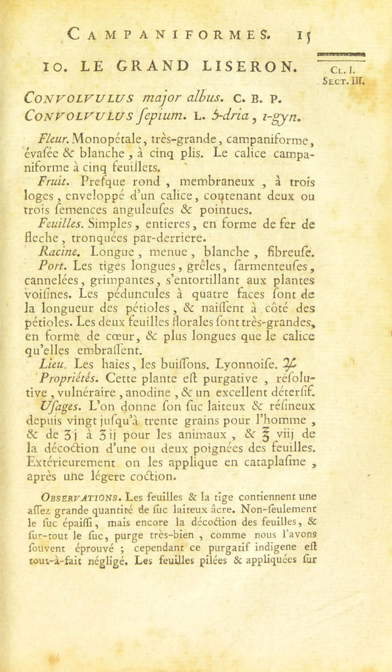 10. LE GRAND LISERON. CoNVOLVULUs major alhus, c. B. P. CoNVOLVULUS fepium. L. 5~dria^ /y^wr. Monopétale y très-grande, campaniforme, évafée &c blanche , à cinq plis. Le calice campa- niforme à cinq feuillets. Fruit. Prefque rond , membraneux , à trois loges, enveloppé d’un calice, coi^tenant deux ou trois femences anguleufes & pointues. Feuilles. Simples , entières, en forme de fer de fléché, tronquées par-derriere. Racine, Longue , menue , blanche , fibreule. Port. Les tiges longues, grêles, farmenteufes , cannelées, grimpantes, s’entortillant aux plantes voihnes. Les péduncules à quatre faces font de la longueur des pétioles, & naiflent à côté des pétioles. Les deux teuilles florales font très-grandes, en formé; de cœur, & plus longues que le calice qu’elles embraflent. Lieu. Les haies, les buiflons. Lyonnoife. ^ 'Propriétés. Cette plante eft purgative , réfolu- tive , vulnéraire , anodine , & un excellent déterfif. Ufages. L’on donne fon fuc laiteux & réflneux depuis vingt jufqu’a trente grains pour l’homme , & de 5 j à 5 ij pour les animaux , Sc ^ viij de la décoétion d’une ou deux poignées des feuilles. Extérieurement on les applique en cataplaflne , après une légère coétion. OBSERyATiONS. Les feuilles & la tige contiennent une aïïez grande quantité de (ùc laiteux âcre. Non-fèulemenc le fuc épailïi, mais encore la décoftion des feuilles, & flir-tout le lue, purge très-bien , comme nous l’avons fbuvent éprouvé ; cependant ce purgatif indigène eft loui-à-falt négligé. Les feuilles pilées Sc appliquées lùr Cl. I.