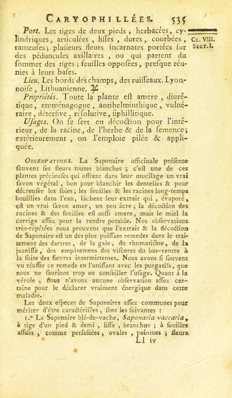 / Port. Les tiges de deux pieds i herbàcees, cy-; îindriques, articulées , lilTes , dures , courbées , raraeufes*, plulîeurs fleurs incarnates portées fur des péduncuJes axillaires , ou qui partent du fommet des tiges ; feuilles oppofées, prefque réu- nies à leurs bafes. Lien. Les bords des champs, des ruilTeaux. Lyon- noife, Lithuanienne. ^ Propriétés. Toute la plante eft amere , diuré- tique, emménagogue , antihelminthique , vulné- raire , déterlive , refolutivc, flphillitique. UJages. On fe fert en décoétion pour Tinté- rieur , de la racine, de l’herbe & de la fennence; extérieurement , on l’emploie pilée & appli- quée. Observations. La Saponaire officinale préfènte fôuvent iès fleurs toutes blanches ; c’eil une de ces plantes précieuiès qui offrent dans leur mucilage un vrai favon végétal , bon pour blanchir les dentelles & pour décreufêr les foies; les feuilles & les racines long-temps, bouillies dans l’eau, lâchent leur extrait qui , évaporé, un vrai favon amer, un peu âcre ; la décodion des racines & des feuilles eft auffi amere, mais le miel la corrige affei pour la rendre potable. Nos obfèrvations très-répétées nous prouvent que l’extrait & la décodion de Saponaire eft un des plus puiffans remedes dans le trai- tement des dartres, de la gale, du rhumatifme, de la jauniffe, des empâtemens des vifceres du bas-ventre à la fuite des fievres intermittentes. Nous avons fi fbuvent vu réuffir ce remede en l’unifTant avec les purgatifs, que nous ne fâurions trop en confèiller l’ufàge. Quant à la vérole , ftous n’avons aucune obfêrvation affei cer- taine pour le déclarer vraiment énergique dans cette maladie. Les deux efpeces de Saponaires aflTez communes pour mériter d’ctre caradérifées , font les fuivantes : i.° La Saponaire blé-de-vache, Saponaria vaccaria^ à tige d’un pied & demi , liffe , branchue ; à feuilles affifes , comme perfoliées, ovales , pointues ; üeurs. L1 iv Cl. Vin. Sect.1.