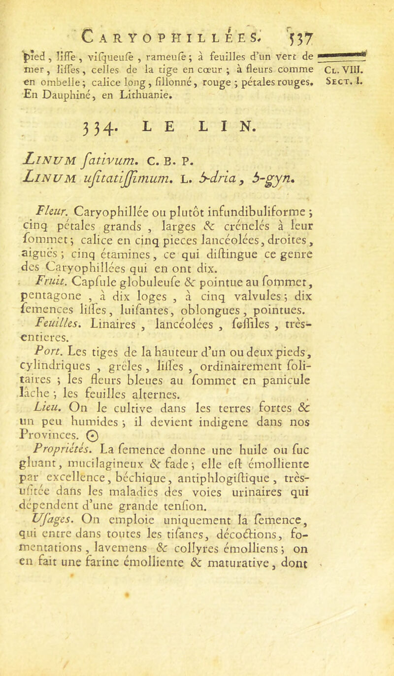 ^led , lifle , vi(queii(ê , rameufè ; à feuilles d’un vert de * nier, lilTes, celles de la tige en cœur ; à fleurs comme Cl. VIII. en ombelle; calice long, fillonné, rouge ; pétales rouges. Sect. I. En Dauphiné, en Lithuanie. 334. LE LIN. Linum fativum, c. B. P. Linum ujîtatijjimum, L. b-dria, b-gyn» Fleur. Caryophillée ou plutôt infundibuliforme ; cinq pétales grands , larges & crénelés à leur Ibmmet; calice en cinq pièces lancéolées, droites, aigues ; cinq étamines, ce qui diftingue ce genre des Caryophillées qui en ont dix. Fruit. Capfule globuleufe & pointue au fommer, pentagone , à dix loges , à cinq valvules 5 dix leinences lilfes, luifantes, oblongues, pointues. Feuilles. Linaires , lancéolées , feflîles , très- «ntieres. Port. Les tiges de la hauteur d’un ou deux pieds, cylindriques , grêles, lilles , ordinairement foli- taires ; les fleurs bleues au fommet en panicule Lâche ; les feuilles alternes. Lieu. On le cultive dans les terres fortes & un peu humides ; il devient indigène dans nos Provinces. .© Propriétés. La femence donne une huile ou fuc gluant, mucilagineux &■ fade ; elle eft émolliente par excellence, béchique, antiphlogiflique , très- ufitée dans les maladies des voies urinaires qui dépendent d’une grande tenfion. Ufages. On emploie uniquement la femence, qui entre dans toutes les tifanes, décoélions, fo- mentations, lavemens & collyres émolliens-, on en fait une farine émolliente & maturative, dont >