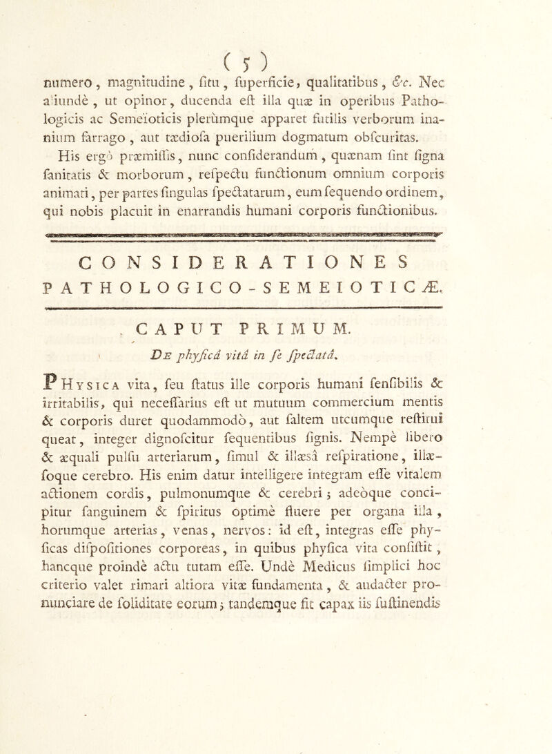 aiiinde , ut opinor, ducenda eft iila qux in operibus Patho-^ logicis ac Semeioticis plerumque apparet futilis verborum ina- niiim farrago , aut txdiofa puerilium dogmatum obfcuritas. His ergo prxmiffis, nunc confiderandum, quxnam fint figna fanitatis & morborum, refpedu fundionum omnium corporis animati, per partes fingulas fpedatarum, eum fequendo ordinem, qui nobis placuit in enarrandis humani corporis fundionibus* CONSIDERATIONES PATHOLOGICO-SEMEIOTIC^. —a———p———I IM I I I IMMiW . CAPUT PRIMUM. ✓ \ Ds phyjicd vita in fe fpeclatd^ PHysica vita, feu ftatus ille corporis humani fenfibilis & irritabilis, qui neceflarius eft ut mutuum commercium mentis & corporis duret quodammodo, aut faltem utcumque reftirui queat, integer dignofcitur fequentibus fignis. Nempe libero & aequali pulfu arteriarum, fimul & illisa refpiratione, ilte- foqtie cerebro. His enim datur intelligere integram effe vitalem adionem cordis, pulmonumque cerebri 5 adeoque conci- pitur fanguinem dc fpiritus optime fluere per organa illa , horumque arterias, venas, nervos: id eft, integras efle phy- ficas difpofitiones corporeas, in quibus phyfica vita confiftit, hancque proinde adu tutam efle. Unde Medicus iimpiici hoc criterio valet rimari altiora vitx fundamenta, & auda6fer pro- nunciare de foliditate eorum 5 tandemque fit capax iis fuftinendis