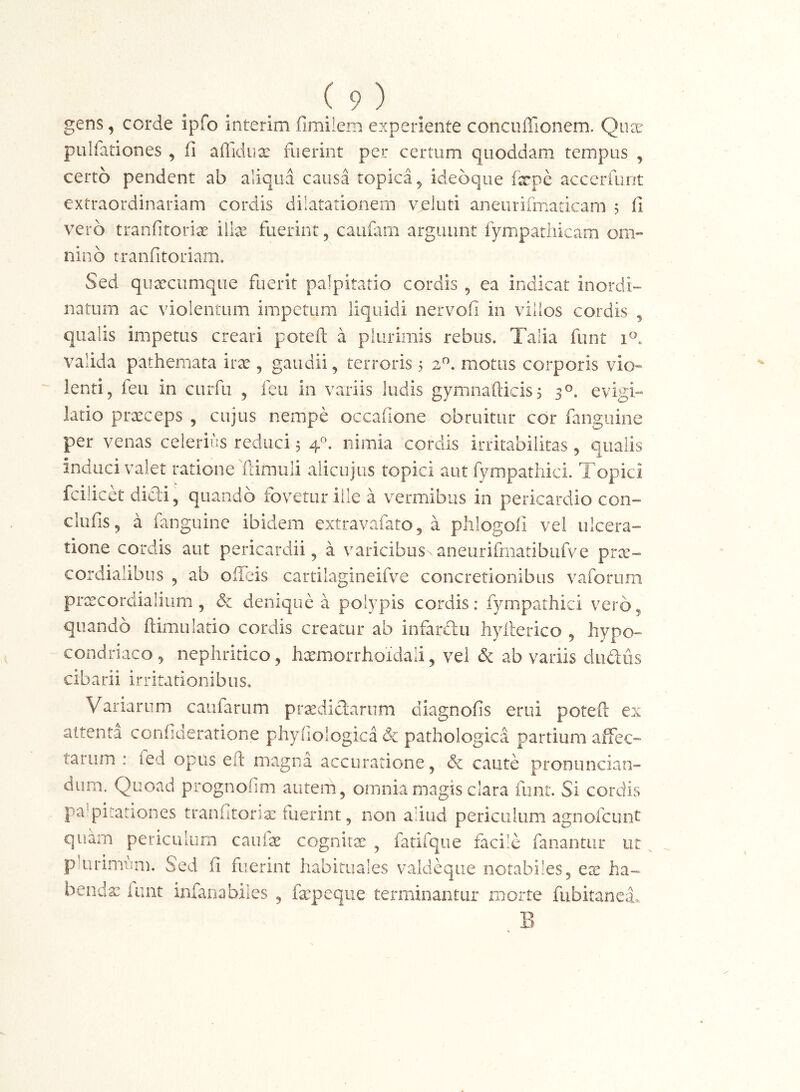 gens, corde ipfo interim fimilem experiente concuffionem. Qucr pulfationes , fi afiidux fuerint per certum quoddam tempus , certo pendent ab aliqua causa topica^ idebque ixpe accerfuot extraordinariam cordis dilatationem veluti aneiirifrnadcam 5 fi vero tranfitorix iilx fuerint, caufarn arguunt fympatliicam onv nino tranfitoriam. Sed quaecumque fuerit palpitatio cordis , ea indicat inordi- natum ac violentum impetum liquidi nervofi in villos cordis , qualis impetus creari poteft a plurimis rebus. Talia funt 1^. valida patheniata irx , gaudii, terroris 5 2^. motus corporis vio» lenti, feu in cnrfu , feu in variis ludis gymnaiticis^ 3°. evigi-» latio praeceps , cujus nempe occafione obruitur cor fanguine per venas celerius reduci 5 nimia cordis irritabilitas, qualis induci valet ratione fdmuli alicuius topici aut fympatliici. Topici fcilicet didi, quando fovetur ille a vermibus in pericardio con- clufis, a fanguine ibidem extravafato, a plilogofi vel ulcera- tione cordis aut pericardii, a varicibus.aneurifmatibufve prx- cordialibus , ab offeis cartilagineifve concretionibus vaforum prxcorclialium , &i denique a polypis cordis: fyrnpathici vero, quando ftimulatio cordis creatur ab infardu hyllerico , hypo- condriaco, nephritico, haemorrhoidali, vel & ab variis dudus cibarii irritationibus. Variarum caufarum prxdidarum diagnofis erui poteft ex attenta conimeratione phyhologica & pathologica partium affec- tarum : fed opus eft magna accuratione, & caute pronuncian- dum. Quoad prognofim autem, omnia magis clara funt. Si cordis pa’piiationes tranfitonx fuerint, non aliud periculum agnofcunt quam periculum caufx cognitx , fatifque facile fanantur ut phirimiim. Sed fi fuerint habituales valdeqiie notabiles, ex ha- bendx iiint infariabiles , fa:peqiie terminantur morte fubitanea. B