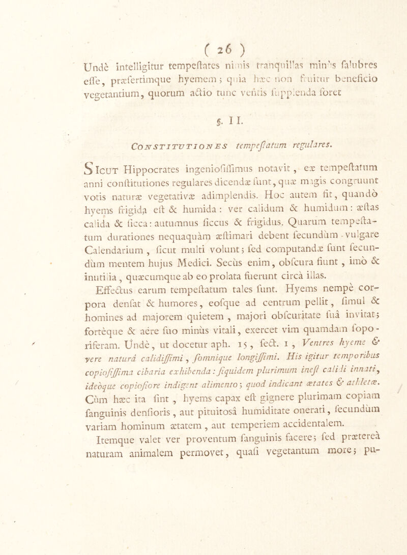 Unde jntelligitur tempeftates nlnis tranquiVas min'-s falubres effe, prxferdmque hyemem 5 qnia hxc non fruirur beneficio vegetantium, quorum adio tunc vetitis llipplcnda foret §. 11. \ CONSTITUTIONES tcmpejlatum regulares» ^ IcuT Hippocrates ingenioflilimus notavit , ex teiTipeftatiini anni conftitutiones regulares dicendae (unt, qiix magis congruunt votis natiirx v^egetativ^e adimplendis. Hoc autem fit, quando hverns frisiida ei\ & humida : ver calidum 6c humidum: atftas calida & ficca: autumnus ficcus & frigidus. Quarum tempeua- tum durationes nequaquam atftimari debent fecundum * vulgare Calendarium , ficut multi volunt 5 fed computandx funt fecun- dum mentem hujus Medici. Secus enim, obfcura fiunt , imo & inutilia , quxcumqueab eo prolata fuerunt circa illas. Effeclus earum tempeftatum tales funt. Hyems nempe cor»- pora denfat & humores, eofque ad centrum pellit, fimul & homines ad majorem quietem , majori obfcuritate iua invitat, forteque & aere fuo minus vitali, exercet vim quamdam fopo- riferam. Unde, ut docetur aph. 15, feft. i, Ventres hyeme & vere naturd calidijjimi , fomnique longijjitni» His igitur temporibus copiojijjima cibaria exhibenda: Jiquidem plurimum ineJI cati ii innatij ideoqae copiofiore indigent alimento ^ quod indicant eetates & atlilette. Cum hxc ita fint , hyems capax eft gignere plurimam copiam fanguinis denfioris, aut pituitosa humiditate onerati, lecundiim variam hominum xtatem , aut temperiem accidentalem. Itemque valet ver proventum fanguinis facere 5 fed prxterea naturam animalem permovet, quafi vegetantum more5 pu-