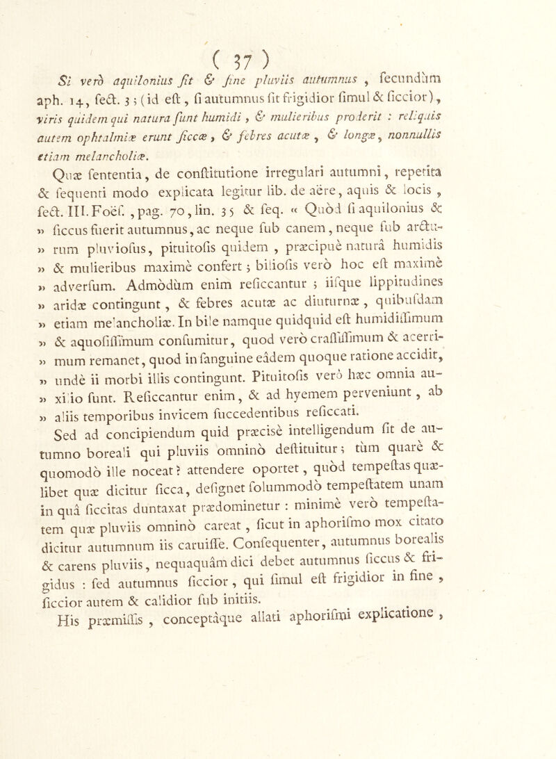 Sl vero aquilonium jit & Jinc pluviis autumnas ^ fecundam aph. 14, fed. 3 3 (id efl:, fi autumnus fit frigidior fimul& ficcior), viris quidem qui natura fiint humidi, & mulieribus proderit : reliquis autem ophtalmix erunt JicccB ^ & febres acutis ^ & longes ^ nonnullis etiam melancholice, Qii^ fententia, de conftitutione irregulari autumni, repetita & rec]uenri modo explicata legitur lib. de aere, aquis & locis ^ fed. III.Foer. ,pag. 70,lin. 35 & ieq. cc Qubi fi aquilonius & 5> ficcus fuerit autumnus, ac neque fub canem, neque fub ard:i> » rum pluviofus, pituitofis quidem , prxeipue natura humidis & mulieribus maxime confert, biiiofis vero hoc eft maxime adverfum. Admodum enim reficcantur 5 iifque lippitudines arid^E contingunt, & febres acutae ac diuturnx , quibiildam » etiam melancholiae. In bile namque quidquid eft humidillimum 3) & aquoriffimum confumitur, quod vero craftiffimum (k acerri» 3) mum remanet, quod in fanguine eadem quoque ratione accidit^ 33 unde ii morbi illis contingunt. Pituitofis vero haec omnia au- 33 xilio funt. Pveficcantur enim, & ad hyemem perveniunt, ab 33 aliis temporibus invicem fuccedentibus reficcati. Sed ad concipiendum quid praecise intelligendum fit de au- tumno boreali qui pluviis omnino deftituitur; tiim quare & quomodo ille noceat > attendere oportet, quod tempeftas quae- libet qux dicitur ficca, defignet folummodo tempeftatem unam in qua ficcitas duntaxat prxdominetur : minime vero tempefta- tem quae pluviis omnino careat , ficut in aphorifmo mox citato dicitur autumnum iis caruiffe. Confequenter, autumnus boreahs & carens pluviis, nequaquam dici debet autumnus ficcus & fri- gidus : fed autumnus ficcior, qui fimul eft frigidior in fine 3, ficcior autem & calidior fub initiis. His prxmuTis , conceptaque allati aphorifou explicatione ,