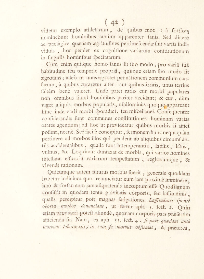 ( 4^ ) videtur extemplo athletarum , de quibus mox : d fortio’‘i imminebunt hominibus tantiim apparenter fanis. Sed dicere ac prxfagire quxnam segritudines pertimefcendx fint variis indi- viduis ^ hoc pendet ex cognitione variarum conftitudonum in fingulis hominibus fpedatarum. Cum enim quifque homo fanus fit fuo modo , pro varia fua habitudine feu temperie propria, quifque etiam fuo modo fit cegrotans j adeo ut unus xgrotet per adionem communium cau- farum, a quibus curaretur alter : aut quibus irritis, unus tertius faltem bene valeret. Unde patet ratio cur morbi populares non omnibus fimul hominibus pariter accidant^ 5c cur , diim viget aliquis morbus popularis, nihilominus quoque^appareant hinc inde varii morbi fporadici, feu mifcellanei. Confequenter confiderandx funt communes conftitutiones hominum varias xtates agentium 5 ad hoc ut prxvideatur quibus morbis ii affici poffint,necnC Sed facile concipitur, fermonem hunc nequaquam pertinere ad morbos illos qui pendent ab aliquibus circumlian- tiis accidentalibus , qualia funt intemperantia , lapfus , ictus , vulnus, &c. Loquimur duntaxat de morbis, qui varios homines infeftant efficacia variarum tempeftatum , regionumque Sc vivendi rationum. Quicumque autem futurus morbus fuerit , generale quoddam habetur indicium quo renunciatur eum jam proxime imminere imo & forfan eum jam aliquatenus incoeptum efle. Quodiignum confiftit in quodam fenfu gravitatis corporis, feu laffitudinis qualis percipitur poft magnas fatigationes. Lafitudines fponti ohortx morbos denunciant , ut fertur aph. 5. fe£t. 2. Quin etiam praevideri poteft aliunde, quaenam corporis pars praefertim afficienda fit. Nam, ex aph. 33. fed. 4 ,/ pars qmedam anti morbum laboravsrit, in. cani fe morbus ohfirmat, & prsterea.