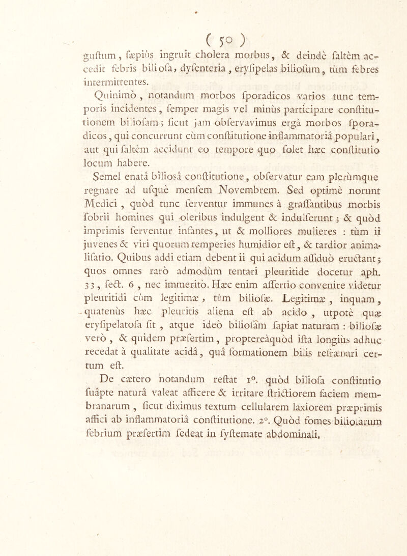 guftum, faepiiis ingruit cholera morbus, & deinde faitem ac- cedit febris biliofa, dyfenteria , erylipelas biliofum, tum febres intermitteotes. Qiiinimo ^ notandum morbos fporadicos varios tunc tem- poris incidentes, femper magis vel minus participare conftitu- tionem biliofam; liciit jam obfervavimus erga morbos fpora- dicos , qui concurrunt ciim conftitutione inflammatoria populari, aut qui faitem accidunt eo tempore quo folet hxc conltkutio locum habere. Semel enata biliosa conftitutione, obfervatur eam plerumque regnare ad ufque menfem Novembrem. Sed optime norunt Medici , quod tunc ferventur immunes a graflantibus morbis fobrii homines qui oleribus indulgent <3c indulferunt 5 & quod imprimis ferventur infantes, ut dc molliores mulieres : tum ii juvenes 6c viri quorum temperies humidior eft, & tardior anima- lifatio. Quibus addi etiam debent ii qui acidum aflTiduo eriuftant; quos omnes raro admodum tentari pleuritide docetur aph. 33, feft. 6 , nec immerito. Hsec enim aflTertio convenire videtur pleuritidi cum legitimx , tum biliofte. Legitimx , inquam, ^quatenus haec pleuritis aliena eft ab acido , utpote quae eryfipelatofa fit , atque ideo biliofam fapiat naturam : biliofx vero , <3c quidem praefertim, proptereaquod ifta longius adhuc recedat a qualitate acida, qua formationem bilis refraenari cer- tum eft. De caetero notandum reftat .quod biliofa conftitutio fuapte natura valeat afficere 6c irritare ftridiorem faciem mem- branarum , ficut diximus textum cellularem laxiorem praeprimis affici ab inflammatoria conftitutione. 2*^. Quod fomes bidofarum febrium praefertim fedeat in fyftemate abdominali.