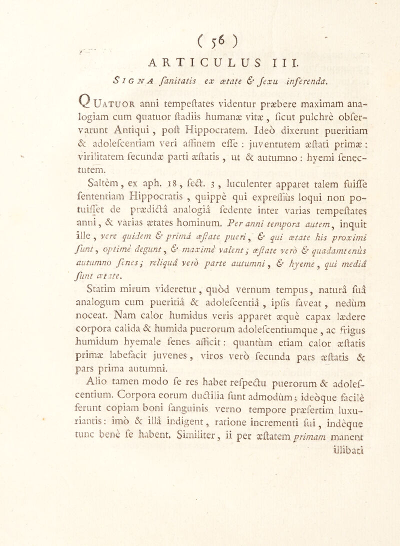 ( 5« ) ARTICULUS III. Signa fanitatis tx cetate & Jexu inferenda. Q Uatuor anni tempeftates videntur praebere maximam ana- logiam cum quatuor ftadiis humanae vitae, ficut pulchre obfer- varunt Antiqui , poft Hippocratem. Ideo dixerunt pueritiam & adolefcentiam veri affinem effe : juventutem aeftati primae: virilitatem fecundae parti aeftatis , ut & autummo : hyemi fenec- tutern. Saltem, ex aph. i8, fed. 5 , luculenter apparet talem fuiffe fententiam Hippocratis , quippe qui expreffius loqui non po- tuiilct de praedifta analogia fedente inter varias tempeftates anni, dc varias aetates hominum. Fer anni tempora autem ^ inquit ille, vere quidem & prima cefate pueri & qui cetate his proximi funt optime degunt j & maximi valent^ cefate vero quadamtenus autumno fenes^ reliqua vero parte autumni ^ & hyerne ^ qui media funt cet ite. Statim mirum videretur, quod vernum tempus, natura fua analogum cum pueritia & adolefcentia , ipfis faveat, nediira noceat. Nam calor hnmidus veris apparet aeque capax laedere corpora calida & humida puerorum adolefcentiumque , ac frigus humidum hyemale fenes afficit: quantum etiam calor aeftatis primx labefacit juvenes , viros vero fecunda pars ccftatis & pars prima autumni. Aiio tamen modo fe res habet refpedu puerorum & adolef» centium. Corpora eorum duahia funt admodum^ ideoque facile ferunt copiam boni fanguinis verno tempore prxfertim luxu- riantis: imb & illa indigent, ratione incrementi fui, indeque tunc bene fe habent. Similiter, ii per primam manent illibati