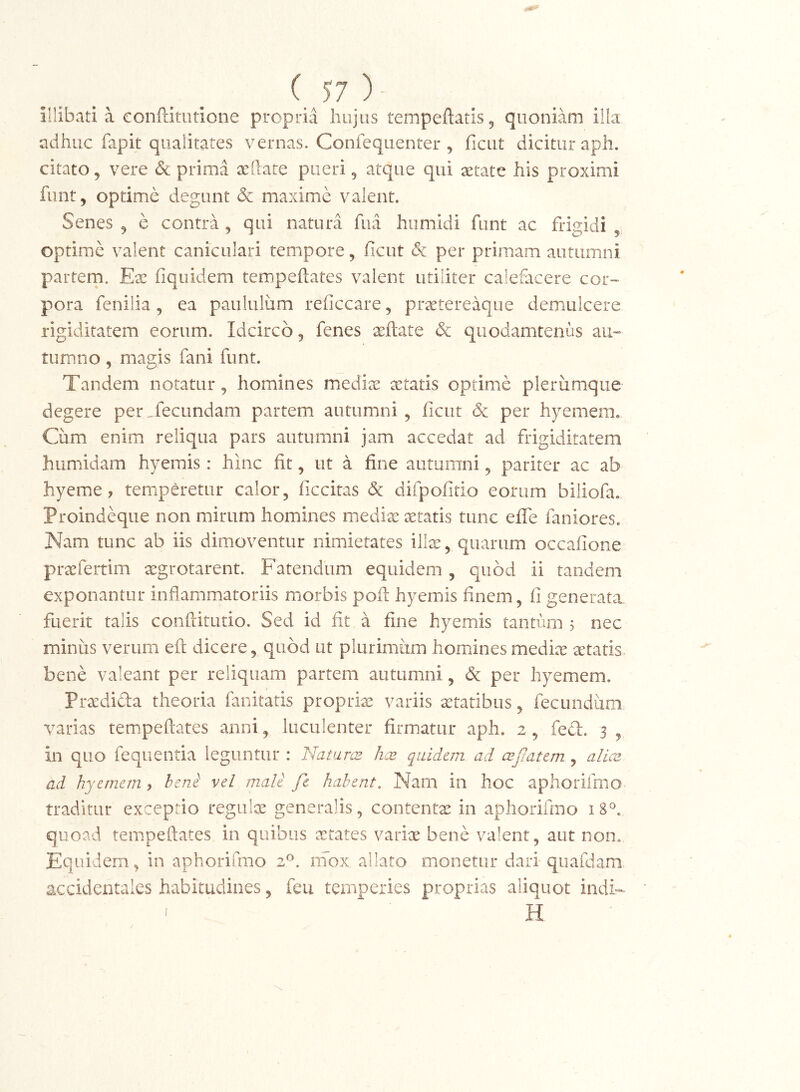 illibati a confdtiitione propria hujus tempeftatis^ quoniam i!k adhuc fapit qualitates vernas. Confequenter , ficut dicitur aph. citato, vere & prima aeilate pueri ^ atque qui aetate his proximi funt, optime degunt & maxime valent. Senes ^ e contra, qui natura fiia hiimidi funt ac frigidi ^ optime valent caniculari tempore, ficut & per primam autumni partem. Ex fiquidem tempefiates valent utiliter calefacere cor» pora fenilia, ea paululiim reficcare, praetereaqiie demulcere rigiditatem eorum. Idcirco 5 fenes aeftate & quodamtenus au« tumno, magis fani funt. Tandem notatur^ homines medix xtatis optime plerumque degere per,fecundam partem autumni , ficut & per hyemem. Cum enim reliqua pars autumni jam accedat ad frigiditatem humddam hyemis: hinc fit, ut a fine autumni 5 pariter ac ab hyeme ? temperetur calor, ficcitas difpofirio eorum biiiofa. Proindeque non mirum homines medix xtatis tunc efle faniores. Nam tunc ab iis dimoventur nimietates illx, quarum occafione prxfertim xgrotarent. Fatendum equidem , quod ii tandem exponantur inflammatoriis morbis pofl: hyemis finem, fi generatx fuerit talis conftitutio. Sed id fit a fine hyemis tantum 5 nec minus verum eft dicere, quod ut plurimum homines medix xtatis. bene valeant per reliquam partem autumni , per hyemem. Prxdifta theoria fanitatis proprix variis xtatibus, fecundum varias tempeftates anni, luculenter firmatur aph. 2, fefl. 3 , in quo fequentia leguntur : Nataraz ha> quidem ad aejiatem , alica ad hyemem y heni vel male fe habent. Narn in hoc aphorifmo traditur exceptio regulx generalis, contentx in aphorifmo 18®. quoad tempeftates in quibus xtates varix bene valent, aut non. Equidem, in aphorifmo 2^. niox allato monetur daii quafdam accidentales habitudines, feu temperies proprias aliquot indi- ' H