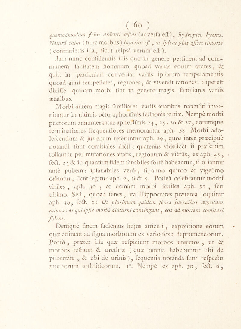 \ quemadmodum fehri ardenti (adverfa eft), hydropico hyerns, 'Natura enim (tiinc morbus ) fuperioreJI ^ at jpleni plus affert timoris ( contrarietas ilia, ficut reipsa verum eft ). Jam nunc confideratis illis qux in genere pertinent ad com- munem fanitatem hominum quoad varias eorum aetates , & quid in particulari conveniat variis ipibrum temperamentis quoad anni tempeftates, regiones, & vivendi rationes: fupereft dixiffe quinam morbi iint in genere magis familiares variis aetatibus. Morbi autem magis familiares variis xtatibus recenfiti inve- niuntur in ultimis odo aphoriimis fedionis tertiae. Nempe morbi puerorum annumerantur aphoriimis 24, 25, 26 & 27, eorumque terminationes frequentiores memorantur aph. 28. Morbi ado- lefcentium & juvenum referuntur aph. 29^ quos inter praecipue notandi funt comitiales didi 5 quatenus videlicd ii praefertiin tollantur per mutationes xtatis, regionum & vidus, ex aph. 45, fed. 2 5 in quantum iidem fanabiles forte habeantur, fi oriantur ante pubem: infanabiies vero , fi anno quinto & vigefimo oriantur, ficut legitur aph. 7, fed. 5. Pofiea celebrantur morbi viriles , aph. 30 ; & demiim morbi feniles aph. 31 , feii ultimo. Sed , quoad fenes , ita Hippocrates prxterea loquitur aph. 39, fed. 2: Ut plurimum quidem fenes juvenibus cBgrotan.t minus : at qui ipjis morbi diuturni contingunt, eos ad mortem comitari folent. Denique finem fteiemus hujus articuli, expofitione eorum qux attinent ad figna morborum ex vario fexu depromendorum. Porro , praeter illa quae refpiciunt morbos uterinos , ut & morbos teftium & urethrae ( qux omnia habebuntur ubi de pubertate , & ubi de urinis), fequentia notanda funt refpedii morborum arthriticorum, 1”. Nempe ex aph. 30, fed. 6^