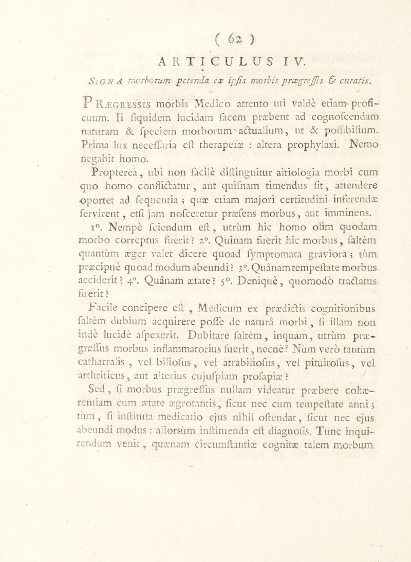 ARTICULUS IV. 4 SiGNA mcrhomm petenda ex ipjis morbis prcegrejjls & curatis. P RtEGRESSIS morbis Medico attento uti valde etiam profi- GLium. Ii fiquidem lucidam facem praebent ad cognofeendam naturam & fpeciem morborum^aftualium, ut & poilibiiium. Prima lux neceffiuia efl therapeix : altera prophyiaxi. Nemo negabit homo, Propterea, ubi non facile diftinguitur aitiologia morbi cum quo homo confliftatur, aut quifnam timendus lit, attendere •oportet ad feqiientia ; qux etiam majori certitudini inferendae fervirent, etfi jam nofccretur prxfens morbus, aut imminens. Nempe fciendiim efl:, utriim hic homo olim quodam morbo correptus fuerit r 2®. Quinam fuerit hic morbus, faitem quantum aager valet dicere quoad fymptomata graviora; tum prxeipue quoad modum abeundis 3^. Quanam tempeftate morbus acciderit 5 4’^. Quanam xtate? 5°. Denique ^ quomodo tradatus fu erit 'l Facile concipere efl , Medicum ex prxdidis cognitionibus faitem dubium acquirere pofle de natura morbi, fi illam non inde lucide afpexerit. Dubitare faitem, inquam, utrum prx- greiTus morbus inflammatorius fuerit, necne? Num vero tantum catharralis , vel biliofus, vel atrabiliofus ^ vel pituitofus, vel arthriticus 5 aut alterius cujufpiam profapix ^ Sed, fi morbus prxgrefilis nullam videatur prxbere cohx-- rentiam cum xtate xgrotantis, ficut nec cum tempeftate anni 3 tum ^ fi inftituta medicatio ejus nihil oftendat ^ ficut nec ejus abeundi modos: aliorsiim inftituenda efl diagnofis. Tunc inqui- rendum venit 5 quamam circumftantix cognitx talem morbum /