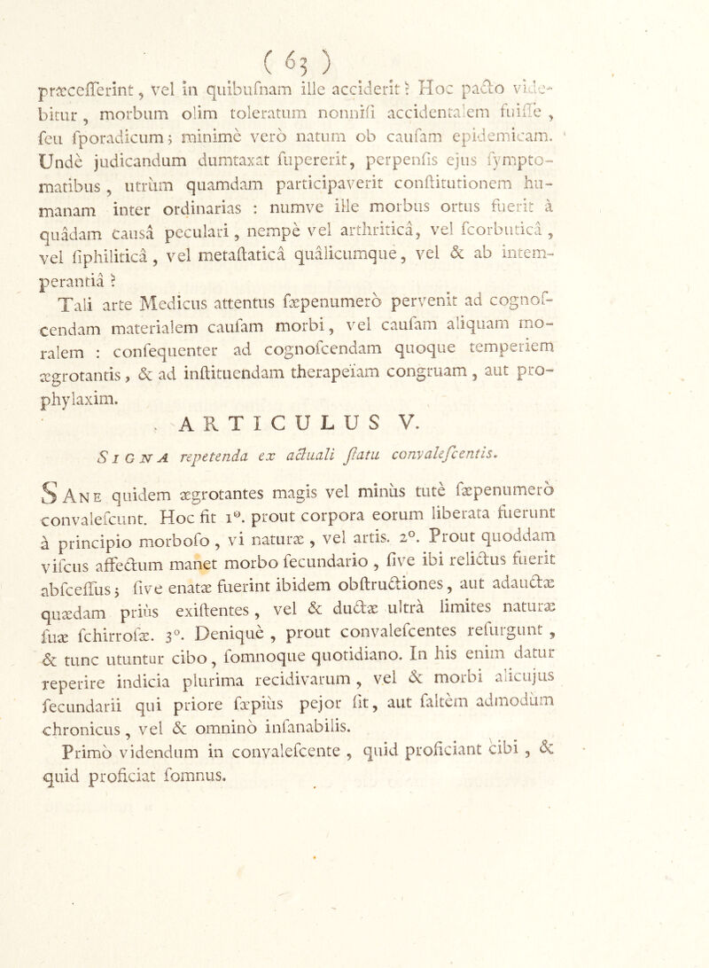 prsecefferint, Vel ia quibiifnam ille acciderit ^ Hoc pado vide- bitur 5 morbum olim toleratum norinifi accidentalem fuiiTe ^ feii fporadicum? minime vero natum ob caufam epidemicam. Unde judicandum dumtaxat fiipererit, perpenfis ejus fympto-- maribus , utriim quamdam participaverit conftitutionem hu- manam inter ordinarias : numve ille morbus ortus fuerit a quadam Causa peculari, nempe vel arthritica, vel fcorbutica , vel fipliiiitica 5 vel metaftatica qualicumque, vel & ab intem- perantia ^ Tali arte Medicus attentus fxpeiiiimerb pervenit ad cognof- cendam materialem caufam morbi, vel caufam aliquam mo- ralem : confequenter ad cognofcendam quoque temperiem tcgrotantis, & ad inftituendam therapeiam congruam , aut pro- phylaxim. . ARTICULUS V. SI G jsf A repetenda ex actiicili Jtatii conyalefientis* ^Ane quidem aegrotantes magis vel minus tute fepenumero convalefcLint. Hoc fit prout corpora eorum liberata fuerunt a principio morbofo , vi natura , vel artis, Prout quoddam vifcus afFedum manet morbo fecundario , five ibi relidus fuerit abfceflTusj five enatx fuerint ibidem obftruftiones, aut adaudx quxdam prius exiftentes, vel & dudx ultra limites naturx fux fchirroix. 3®. Denique , prout convalefcentes refuiguot , & tunc utuntur cibo, fomnoque quotidiano. In his enim datur reperire indicia plurima recidivarum , vel & morbi aiicujus fecundari! qui priore fxpiiis pejor fit, aut faltem admodum chronicus, vel & omnino infanabiiis. Primo videndum in coiivalefcente , qaid proficiant cibi , & quid proficiat fomnus.