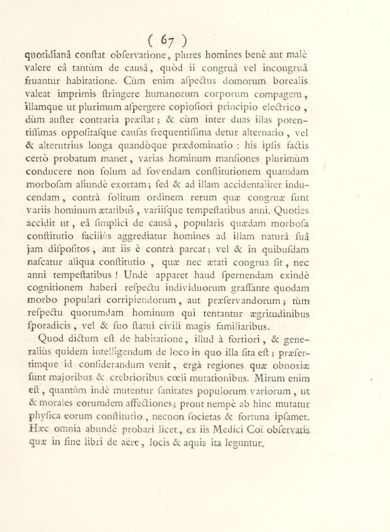 ( ^7 ) ' _ quotidiana conftat obfervadone, plures homines bene aut male valere ea tantum de causa, quod ii congrua vel incongrua fruantur habitatione. Ciim enim afpedus domorum borealis valeat imprimis ftringere humanorum corporum compagem j illamque ut plurimum afpergere copiofiori principio eledrico j dum aufter contraria praftat 5 cum inter duas illas poten- tiffimas oppofitafque caiifas frequentiffima detur alternatio , vel & alterutrius longa quandoque praedominatio : his ipfis fadis certo probatum manet, varias hominum manfiones plurimum conducere non folum ad fovendam conftitutionem quamdam inorbofam aliunde exortam; fed 6c ad illam accidentaliter indu-» cendam, contra folitum ordinem rerum qux congruae funt variis hominum aeratibifs, variifque tempeftatibus anni. Quoties accidit ut, ea (implici de causa, popularis qiixdam morbofa conftitutio facilius aggrediatur homines ad illam natura fua jam difpofitos , aut iis e contra parcat; vel dc in quibufdam nafcatur aliqua conftitutio , quae nec aetati congrua fit, nec anni tempeftatibus ! Unde apparet haud fpernendam exinde cognitionem haberi refpedu individuorum graffante quodam morbo populari corripiendorum, aut praefervandorum 5 tum refpedu quorumdam hominum qui tentantur xgritudinibus fporadicis, vel & fuo ftatui civili magis familiaribus. Quod didum eft de habiratione ^ illud a fortiori, & gene- raliiis quidem intelligendum de loco in quo illa fita eft; praefer- timqne id confiderandum venit, erga regiones qiix obnoxiae funt majoribus dc crebrioribus coeli mutationibus. Mirum enim eft 5 quantum inde mutentur fanitates populorum variorum, ut & morales eorumdem affediones; prout nempe ab hinc mutatur phyfica eorum conftitutio , necnon focietas 6c fortuna ipfamet. Hxc omnia abunde probari licet, ex iis Medici Coi obfervatis qux in fine libri de aere, locis & aquis ita leguntur.