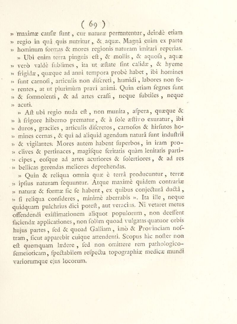 ( ^9 ) 5» ‘maximx caiifa: fiint, cur naturx permutentur, deinde etiam 5) regio in qua quis nutritur, (5c,aqux. Magna enim ex parte hominum formas & mores regionis naturam imitari reperias. Ubi enim terra pinguis efi, dc mollis, & aquofa , aquae vero valde fiiblimes , ita ut a:ftate fint calidx , & hyeme 5> frigidx, quaeque ad anni tempora probe habet , ibi homines 3) funt carnofi, articulis non difcreti, humidi, labores non fe- » rentes, at ut plurimum pravi animi. Quin etiam fegnes funt 3) & fomnolenti, dc ad artes crafli, neque fubtiles , neque acuti. 3> Aft ubi regio nuda eft , non munita, afpera, quaeque 6c 3) a frigore hiberno prematur, & a fole xftivo exuratur, ibi 3> duros, graciles , articulis difcretos, carnofos & hirfutos hc- 33 mines cernas, & qui ad aliquid agendum naturd funt induftrii 53 & vigilantes; Mores autem habent fuperbos, in iram pro- 53 dives & pertinaces , magifque feritatis quam lenitatis parti* 33 cipes, eofque ad artes acutiores & folertiores, & ad res 53 bellicas gerendas meliores deprehendas. 33 Quin & reliqua omnia qu^ e terra producuntur, terrae 53 ipfius naturam fequuntur. Atque maxime quidem contrariae 53 natura & form.x fic fe habent, ex quibus conjeaura duda , 53 fi reliqua confideres , minime aberrabis 33. Im ille , neque q[uidquam pulchrius dici poteft, aut veracius. Ni vetaret metus oifendendi exiftimationem aliquot populorum , non deeiTent facienda: applicationes, non foliim quoad vulgatas quatuor orbis hujus partes, fed & quoad Galliam, imo (Sc Provinciam nof* tram, ficut apparebit cuique attendenti. Scopus hic nofler non efi; quemquam Ixdere , fed non omittere rem pathologico* femeioticam, fpefiabilem refpectu topographix medicas mundi variorumque ejus locorum.