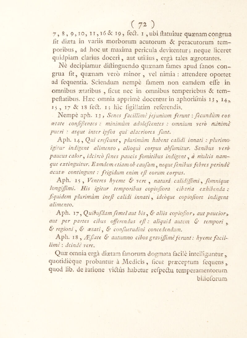 7, 8, 9,^05 & 19, fed. i , ubi ftatuituf quaenam congrua lit dixta in variis morborum acutorum & peracutorum tem- poribus, ad hoc ut maxima pericula devitentur 5 neque liceret quidpiam clarius doceri, aut utiiius, erga tales xgrotantes. Ne decipiamur diftinguendo quxnam fames apud fanos con- grua fit, quxnam vero minor, vel nimia: attendere oportet ad fequentia. Sciendum nempe famem non eamdem elTe in omnibus aetatibus , ficut nec in omnibus temperiebus & tem- peftatibus. Hxc omnia apprime docentur in aphorifmis 13, 14^ 15 , 17 & 18 fed. i; hic figillatim referendis. Nempe aph. 13, Senes facillime ]e]unium ferunt: fecundum eos. aetate confif entes : minimum adolefcentes : omnium vero rrunimi' pueri : atque inter ipfos qui' alacriores funt, Aph. 14, Qj.ii crefciint ^ plurimum habent calidi innati : plurimo- igitur indigent alimento , alloqui corpus abfumitur. Senibus vero paucus calor ^ idcirco fe nes paucis fomitibus indigent^ d rnultis nam--- que extinguitur. Eamdem etiamob caufam^ neque fenibiis febresperindi acutee contingunt: frigidum enim efl eorum corpus. Aph. 15 , Ventres hyeme & vere , natura calidljfimi .y fbmniqiie- longljfimi. His igitur temporibus copiofiora cibaria exhibenda t fiquidem plurimum inef calidi innati, idebque copiojiore indigent alimento. Aph. 17, QjLiibufdarn femel aut bis ^ & aliis copiofor^ aut paucior^, aut per partes cibus offerendus efl: aliquid autem & tempori & regioni , & cetati, & confuetudini concedendum. Aph. 18 , JEfliate & autumno cibos graviflimi ferunt: hyeme faciU lime : deindi vere, Qux omnia erga dixtam fanorum dogmata facile intelliguntur,, quotidicque probantur a J\ledicis, ficut prxceptum fequens ^ quod lib, de ratione viftus habetur refpectu temperamentorum biiioforum: