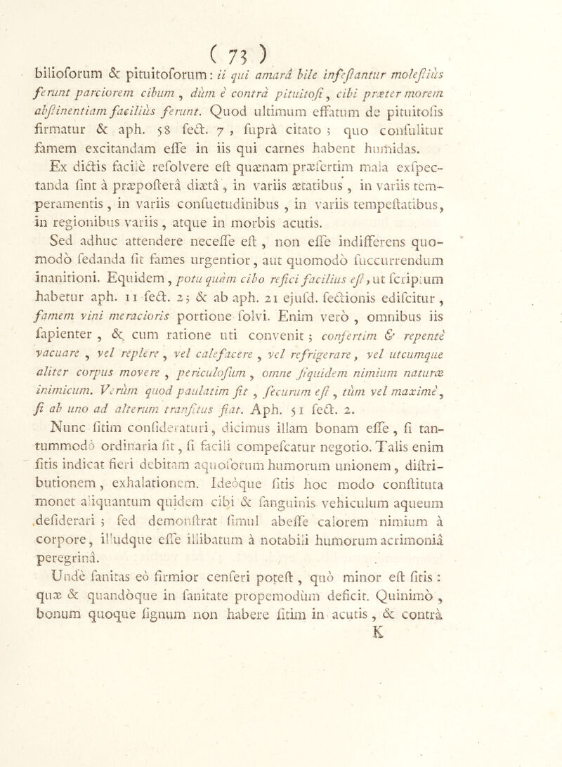 ^ 75 ) bilioforum & pituitofomm; H qui amard hile infeJJantur rnolejlius mnt parciorem cihiim ^ dum i contra pltultoji ^ cibi proeter morem ahjiinentiam facilius ferunt. Quod ultimum eifatum de pituitoiis firmatur & aph. 58 fed. 7 , fupra citato 5 quo confulitur famem excitandam effe in iis qui carnes habent hiimidas. Ex didis facile refolvere efl: qusenam prxfcrtirn mala exfpec» tanda fint a prxpoftera dixta 5 in variis xtatibus , in variis tem- peramentis , in variis confuetiidinibus , in variis tempeftatibus ^ in regionibus variis, atque in morbis acutis. Sed adhuc attendere necelTe eft , non elTe indifferens quo- modo fedanda fit fames iirgentior, aut quomodo fiiccurrendum inanitioni. Equidem , potu quam cibo refici facilius ut fcripmm habetur aph. ii fed. 25 ab aph. 21 ejufd. fedionis edifcitur, famem vini meracioris portione folvi. Enim vero , omnibus iis fapienter , & cum ratione uti convenit 5 confertim & repente vacuare , vel replere vel calefacere ^ vel refrigerare, vel utcumque aliter corpus movere j periculofum j omne Jiquidem nimium naturcB inimdciim. Verum quod paulatim fit ^ feeurum efi ^ tum vel maxime fi ab uno ad alterum tranfitus fiat. Aph. 5 i fed. 2. Nunc fitim confideraturi5 dicimus illam bonam effe, fi tan- tummodo ordinaria fit, fi facili compefeatur negotio. Talis enim fitis indicat fieri debitam aqu olorum humorum unionem, diftri- butionem, exhalationem. Ideoqiie fitis hoc modo conftituta monet aliquantum quidem cibi & fanguinis vehiculum aqueum .defiderari 5 fed demonftrat fimul abeffe calorem nimium a corpore, ilhidque efie illibatum a notabili humorum acrimonia peregrina. Unde fanitas ed firmior cenferi poteft , quo minor efl: fitis : qux & quandoque in fanirate propemodiim deficit. Quinimo , bonum quoque fignum non habere fitim in acutis, & contra K