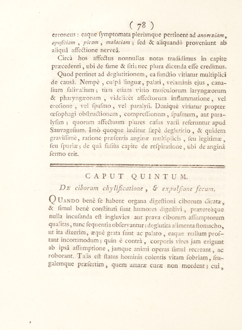 ( 7^ ) erroneus: eaque fyrnptomata plerumque pertinent ad anorexiam^, cpojitiam , picam , malaciam , fed & aliquando proveniunt ab aliqua afFeftione nervea. Circa hos affedus nonnullas notas tradidimus in capite praecedenti, ubi de fame & fiti; nec plura dicenda elTe credimus. Quod pertinet ad deglutitionem, eafundio vitiatur multiplici de causa. Nempe , culpa linguae, palati, velaminis ejus , cana- lium falivalium 5 tum etiam vitio mufculorum laryngaeorum & pharynga^orum , videlicet aifedorum inflammatione, vel erofione , vel fpafnio, vel paralyfi. Denique vitiatur propter oefophagi obftrudionem , compreflionem , fpafmum, aut para- lyfim 5 quorum afreftuiim pliires cafus varii referuntur apud Sauvagefium. Imo quoque laeditur faepe deglutitio , & quidem graviffime, ratione pra:fentis angin<e multiplicis , feu legitimae, feii fpuriaej de qua fufius capite de refpiradone, ubi de angini fermo erit. CAPUT QUINTUM. De cihoriim chylijicatione ^ & expulfione fecum. C) Uando bene fe habent organa digeflioni ciborum dicata, & fimul bene conftituti funt humores digeilivi, praerereaque nulla incufanda eft ingluvies aut prava ciborum aiTumptorum quantas, tunc fequentiaobfervantur^ deglutita alimenta ftomacho, ut ita dixerim, aeque grata funt ac palato , eaque nullum prof- tant incommodumf quin e contra, corporis vires jam erigunt ab ipsa affumptione , jamque animi operas fimul recreant, ac roborant. Talis eft ftatus hominis colentis vitam fobriam, tru- galemque praefertim, quem amar^ curx non mordent 5 cui.