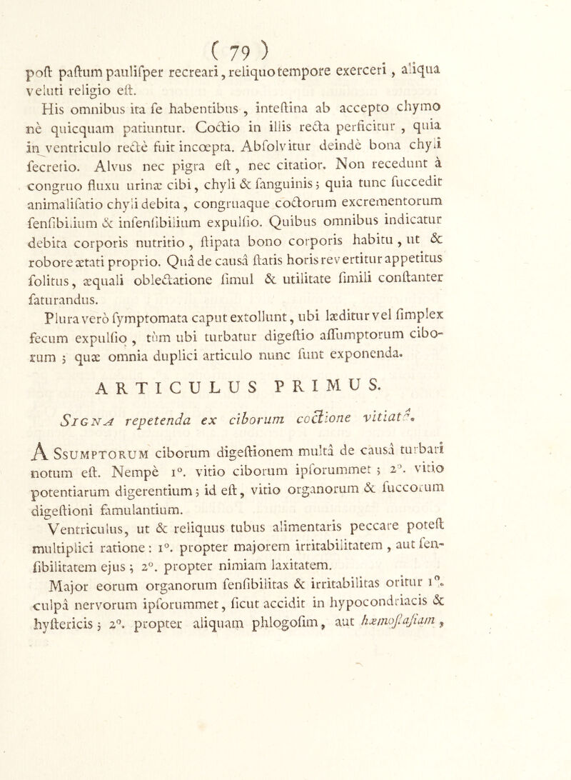 poft paftumpaiilifper recreari,reiiquotempore exerceri, aliqua veliiti religio eft. His omnibus ita fe habentibus , inteftina ab accepto chymo ne quicquam patiuntur. Cod:io in illis reda perficitur , quia in v^entriculo rede fuit inccxpta. Abfolvitur deinde bona chyii fecretio. Alvus nec pigra eft, nec citatior. Non recedunt a congruo fluxu urinx cibi, chyli & fanguinis j quia tunc fuccedit animalifatio chyli debita, congruaque codorum excrementorum fenfibiiium & infenfibilium expulfio. Quibus omnibus indicatur debita corporis nutritio , ftipata bono corporis habitu , ut & robore xtati proprio. Qua de causa ftatis horis revertitur appetitus folitus, xquali obledatione fimui & utilitate fimili conftanter faturandus. Plura vero fymptomata caput extollunt, ubi Ixditur vel fimplex fecum expulfio , tum ubi turbatur digeftio aflumptorum cibo- rum 5 qux omnia duplici articulo nunc funt exponenda. ARTICULUS PRIMUS. SiGN^ repetenda ex ciborum coctione vitiate^ A SsUMPTORUM ciborum digeftionem multa de causa turbari * » notum eft. Nempe vitio ciborum ipforummet 5 2^. \uto potentiarum digerentium5 id eft, vitio organorum dc fuccotum digeftioni famulantium. Ventriculus, ut & reliquus tubus alimentaris peccare poteft multiplici ratione: 1°. propter majorem irritabilitatem , autfen- fibilitatem ejus ; 2°. propter nimiam laxitatem. Major eorum organorum fenfibilitas dc irritabilitas oritur culpa nervorum ipforummet, ficut accidit in hypocondriacis & hyftericis 5 2^. propter aliquam phlogofim, aut hxinofiajiam ,