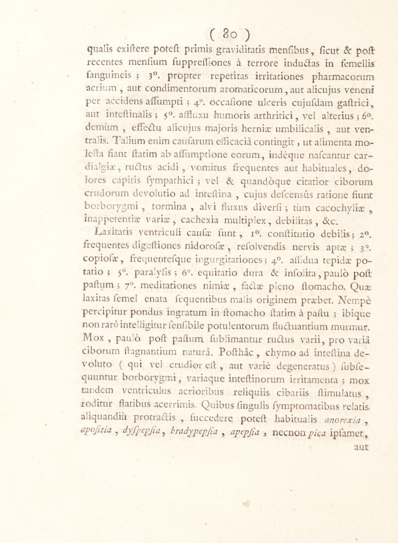 ( 8° ) qualis exiftere potefl: primis graviditatis menfibus, ficut & poft recentes meofium fuppreffiones a terrore indadtas in femellis fangnineis 5 3^. propter repetitas irritationes pharmacorum acrium , aut condimentorum aromaticorum, aut alicujus veneni per accidens affiimpd 5 4®. occafione ulceris cujufdam gaftrici, aut inteftinalis 5 5^^-humoris arthritici, vel alterius , 6^. demum , effedlu alicujus majons herniae umbilicalis , aut vem tralis. Talium enim caufarum efficacia contingit, ut alimenta mo^ lefta fiant ftatim ab afiiimpnone eorum, indeque nafcantur car-- dialgia:, rudus acidi, vomitus frequentes aut habituales,1 do- lores capitis fympathici , vel & quandoque citatior ciborum crudorumi de volatio ad inteilina , cujus defcensiis ratione fiunt borborygmi , tormina , alvi fluxus diverfi ; mrn cacochylix ^ iiiappetentix varix, cachexia multiplex, debilitas, &c. Laxitatis ventriculi caufx fiint, confiitiitio debilis, 2®. frequentes cligeftiones nidorofx, refoivendis nervis aptx j copiofx, frequentefque ir.gurgirariones 5 4°. affidua tepidx po» tatio ; S- paralyfis 5 6^ equitatio dura & infolita, paulo poft paftum ; 7^. meditariones nimix , fadx pleno ftomacho. Qux laxitas femel enata feqiientibus malis originem prxbet. A^empe percipitur pondus ingratum in fiomacho ftatim a paftu 5 ibique non raro intelligiturfenfibile potulentorum fluduantium murmur. Mox , paulo poft paftum fublimantiir rudus varii, pro varia ciborum ftagnantiiim natura. Pofthac , chymo ad inteftina de- voluto ( qui vel crudior eft , aut varie degeneratus) fubfe- quuntur borborygmi, variaque inteftinorum irritamenta 5 mox tandem ventriculus acrioribus reliquiis cibariis ftimulatus , roditur flatibus acerrimis Quibus fingulis fymptomatibus relatis aliquandiu protradis , fuccedere potefl: habitualis anorexia , , dyfp^pjia^ hradjpepjia , ^pepjia ^ necnoii pica ipfamet. aut N