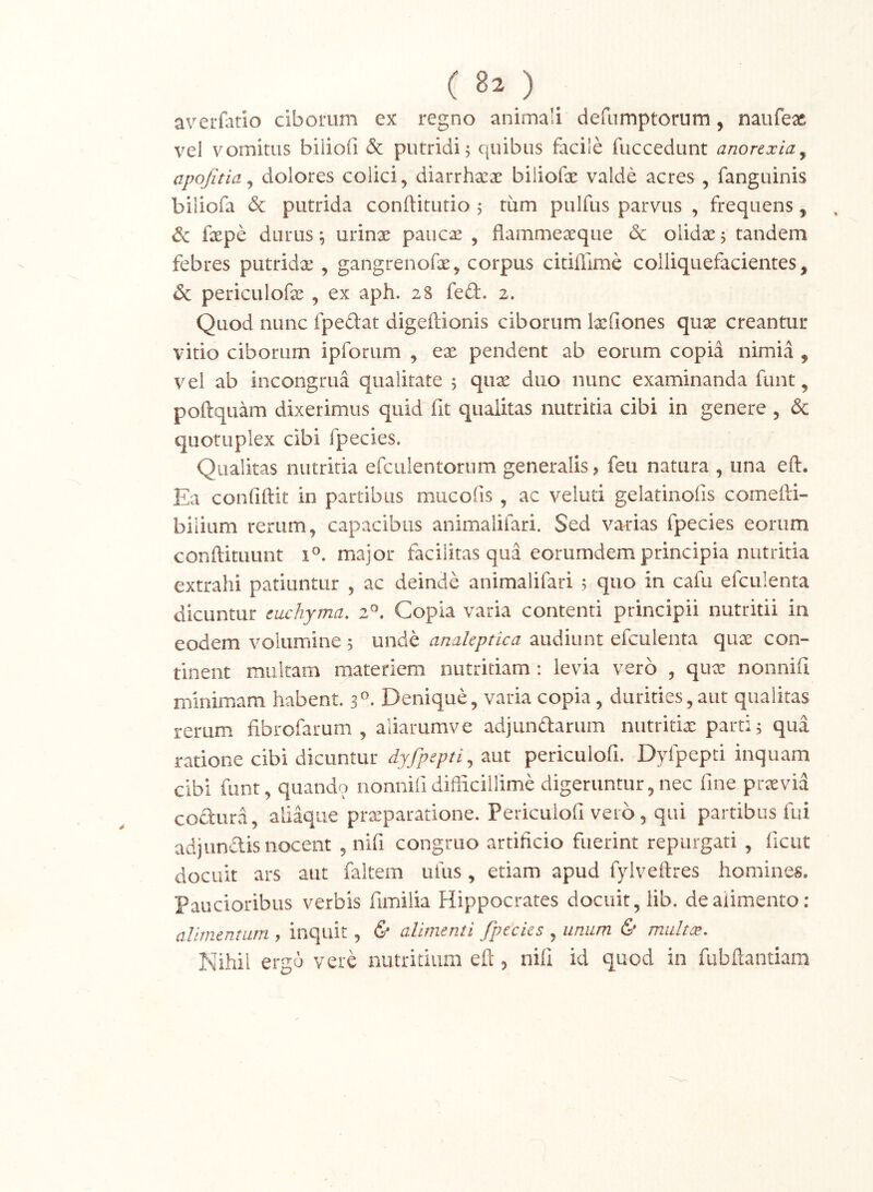 ( B2 ) __ averfatio ciborum ex regno animali defumptorum, naufex vel vomitus biiiofi & putridi 5 quibus facile fuccedunt anorexia^ apojitia ^ dolores colici, diarrharae biiiofe valde acres , fanguinis biliofa & putrida conftitutio 5 tiim pulfus parvus , frequens, ^ fxpe durus; urinae paucx , flammeaeque & olidae 5 tandem febres putridae , gangrenofae, corpus citiflime colliquefacientes, 4Sc periculofx , ex aph. 28 feft. 2. Quod nunc fpedat digeftionis ciborum Ixfiones qux creantur vitio ciborum ipforum , ex pendent ab eorum copia nimia , vel ab incongrua qualitate 5 qux duo nunc examinanda funt, poftquam dixerimus quid fit qualitas nutritia cibi in genere , & quotuplex cibi fpecies. Qualitas nutritia efciilentorum generalis, feu natura , una eft. Ea confiftit in partibus mucofis , ac veluti gelatinofis comefti- bilium rerum, capacibus animalifari. Sed varias fpecies eorum conftituunt 1^. major facilitas qua eorumdem principia nutritia extrahi patiuntur , ac deinde animalifari 5 quo in cafu efculenta dicuntur cuchynia, Copia varia contenti principii nutritii in eodem volumine 5 unde analeptica audiunt efculenta qux con- tinent multam materiem nutritiam: levia vero , qux nonnill minimam habent. 3^. Denique, varia copia, durities,aut qualitas rerum fibrofarum , aliarumve adjundarum nutritix parti; qua ratione cibi dicuntur periculofi. Dyfpepti inquam cibi funt, quando nonnili difficillime digeruntur, nec fine prxvia codura, aliaque prxparatione. Periculofi vero, qui partibus fui adjundis nocent , nifi congruo artificio fuerint repurgati , ficut docuit ars aut faltem ufiis, etiam apud fyiveftres homines. Paucioribus verbis fimilia Hippocrates docuit, lib. de alimento: alimentum , inquit , & alimenti fpecies , unum & multx. Nihil ergo vere nutritium eft 5 nifi id quod in fubftantiam