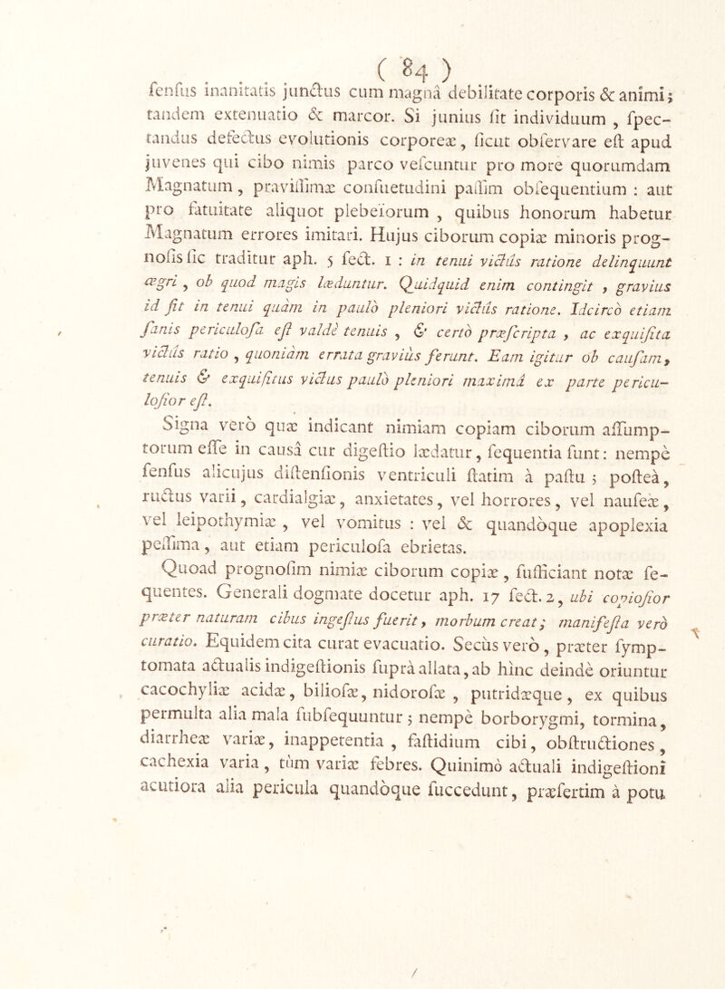 feofiis inanitatis jiinftus cum magna debilitate corporis & animi; tandem extenuatio & marcor. Si junius fit individuum , fpec- randiis detediis evolutionis corporeae, ficut obfervare eft apud juvenes qui cibo nimis parco verciintur pro more quorumdam Magnatum, praviiiimae conruetiidini paffim obrequentium : aut pro fatuitate aliquot plebetorum , quibus honorum habetur Magnatum errores imitari. Hujus ciborum copiae minoris prog- nofis fic traditur aph. 5 feft. i : in tenui vicius ratione delinquunt cv.gri ^ ob quod magis laeduntur. Quidquid enim contingit , gravius id fit in tenui quam in paulo pleniori vicius ratione. Idcirco etiam fanis periculofd ejl valde tenuis , & certo prceferipta , ac exqiiifita vicius ratio quoniam errata gravius ferunt. Eam igitur oh caufim, ternus ^ exquifitus vicius paulo pleniori maxima ex parte pericu- lojior e fi. Signa vero quae indicant nimiam copiam ciborum alTump- torum effe in causa cur digeftio laedatur, fequentia funt: nempe fenfus alicLijus diftenfionis ventriculi ftatim a paftu 5 poftea, rufius varii, cardiaigiae, anxietates, vel horrores, vel naufeie, vel leipotnymix , vel vomitus : vel & quandoque apoplexia pelTima, aut etiam periculofa ebrietas. Quoad prognofim nimix ciborum copix, fufficiant notx fe- quentes. Generali dogmate docetur aph. 17 fefli.z, ubi copiofior prxter naturam cibus ingefius fuerit y morbum creat; manifefia vero curatio. Equidem cita curat evacuatio. Secus vero, prxter fymp- tomata afiualisindigeflionis fupraallata,ab hinc deinde oriuntur cacochylix acidx, biliofx, nidorofx , putridxque, ex quibus permulta alia mala fubfequuntur 5 nempe borborygmi, tormina, diarrhex varix, inappetentia , faftidium cibi, obftruftiones, cachexia varia, tum varix febres. Quinimo aduali indigeftioni acutiora aiia pericula quandoque fuccedunt, prxfertim a potu