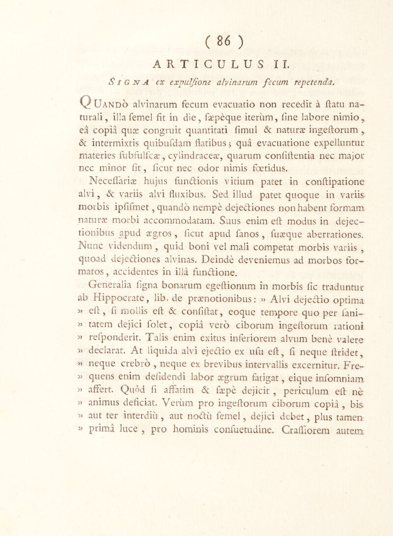 ARTICULUS II. SI G 2V A ex expuljione alvinarum fecum repetenda, OUando alvinarum fecum evacuatio non recedit a flatu na-» turali, illa femel fit in die^ faepeque iterum^ fine labore nimio^ ea copia qiix congruit quantitati fimul & naturce ingeftorum ^ & intermixtis quibufdam flatibus; qua evacuatione expelluntur materies fubfulfcae, cylindraceae, quarum confiflentia nec major nec minor fit, ficut nec odor nimis foetidus. Necefiarix hujus fundionis vitium patet in conflipatione alvi, & variis alvi fluxibus. Sed illud patet quoque in variis- morbis ipfifmet, quando nempe dejectiones non habent formam naturx morbi accommodatam. Suus enim eft modus in dejec- tionibus apud xgros, ficut apud fanos, fuxque aberrationes. Nunc videndum , quid boni vel mali competat morbis variis ^ quoad dejediones alvinas. Deinde deveniemus ad morbos for- matos , accidentes in illa funclione. Generalia figna bonarum egeftionum in morbis fic traduntur ab Hippocrate, lib. de prxnotionibus: » Alvi dejeflio optima eft, fi iiiollis eft 6c confiftat, eoque tempore quo per fani- » tatem dejici folet, copia vero ciborum ingefloriim rationi >> refponderit. Talis enim exitus inferiorem alvum bene valere declarat. At liquida alvi ejedio ex ufii efl , fi neque flridet, » neque crebro , neque ex brevibus intervallis excernitur. Fre- » qiiens enim deficiendi labor xgrum fatigat, eique infomniam affert. Qiiod fi affatim & fxpe dejicit , periculum eft ne » animus deficiat. Veriim pro ingeftorum ciborum copia ^ bis 5> aut ter interdiii, aut nodlu femel, dejici debet, plus tamen prima luce ^ pro hominis confuetudine. Craffiorem autem.