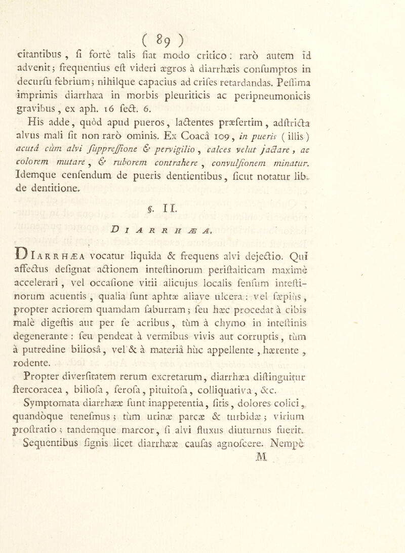 _ ( ^9 ) citantibus , fi forte talis fiat modo critico: raro autem id advenit; frequentius eft videri xgros a diarrhxis coiifumptos in deciirfu febrium; nihilque capacius ad crifes retardandas. Pefilma imprimis diarrhxa in morbis pleuriticis ac peripneumonicis gravibus, ex aph. i6 fed. 6. His adde, quod apud pueros, ladentes prsefertim, adftrida alvus mali fit non raro ominis. Ex Coaca 109, in pueris (iliis) acuta cum alvi fupprejjione & pervigilio , calces velut jaBare , ac colorem mutare , & ruborem contrahere , convuljionem minatur. Idemque cenfendum de pueris dentientibus, ficut notatur lib^ de dentitione. f. IL D I A R R H A , DIar rHtEA vocatur liquida dc frequens alvi dejedio. Qui affedus defignat adionem inteftinorum periftalticam maxime accelerari , vel occafione vitii alicujus localis ferifum intefti- noriim acuentis , qualia funt aphtae aliave ulcera : vel firpiiis, propter acriorem quamdam faburram; feu h^c procedat a cibis male digeftis aut per fe acribus, tum a cfiymo in intefiiiiis degenerante : feu pendeat a vermibus vivis aut corruptis, tum a putredine biliosa, vel & a materia hiic appellente , h^^rente , rodente. Propter diverfiratem rerum excretarum, diarrhoea diftingukur ftercoracea , biliofa , ferofa, pituitofa, colliquativa , &c. Symptomata diarrhxx funt inappetentia, fitis , dolores colici,, quandoque tenefmus ; tum urinas parc^ & turbida:; virium profiratio ; tandemque marcor, fi alvi fiuxus diuturnus fiieriu Sequentibus fignis licet diarrhx^ caufas agnofeere. Nempe M.