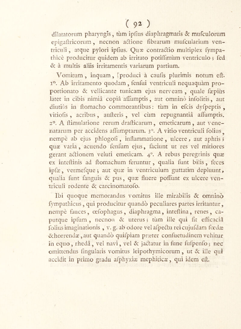 ( 9^ ) dilatatorum pharyngis, tum ipfiiis diaphragmatis & mufculoriim epigaftricorum, necnon adione fibrarum mufcuiarium ven- triculi 5 atque pylori ipfius. Quae contradio multiplex fympa- thice producitur quidem ab irritato potifilmum ventriculo 5 fed & a multis aliis irritamentis variarum partium. Vomitum, inquam, [produci a caufis plurimis notum ed. Ab irritamento quodam, fenfui ventriculi nequaquam pro- portionato 6c vellicante tunicam ejus nerveam , quale fxpius latet in cibis nimia copia alTumptis, aut omnino infolitis, aut diutius in ftomacho commorantibus: tiim in efcis dyfpeptis , vitiofis , acribus, aufteris , vel cum repugnantia affumptis. 2^. A flimulatione rerum drafticarum, emeticarum , aut vene- riatariim per accidens aiTumptarum. 3®- A vitio ventriculi foliiis^ nempe ab ejus phlogofi , infiammatione, ulcere, aut aphtis > qux varia, acuendo fenfiim ejus, faciunt ut res vel mitiores gerant adionem veluti emeticam. 4°. A rebus peregrinis qux ex inteftinis ad fliomachum feruntur , qualia funt bilis, feces ipfa;, vermefque; aut qu^e in ventriculum guttatim depluunt, qualia funt fanguis & pus, quae fluere pofiTunt ex ulcere ven- triculi rodente & carcinomatofo. Ibi quoque memorandus vomitus ille mirabilis & omnino fympathicLis, qui producitur quando peculiares partes irritantur, nempe fauces, cxfophagus , diaphragma, inteftina, renes , ca- putque ipfum , necnon <3c uterus 5 tum ille qui fit efficacia folius imaginationis , v. g. ab odore velafpedu reicujufdam focdx &horrendx ,aut quando quifpiam ptceter confuetudinern vehitur in equo, rheda, vel navi, vel & jadatur in fune fufpenfoj nec omittendus fingularis vomitus leipothymicorum, ut & ille qui accidit in primo gradu afphyxix mephiticx, qui idem eft. I