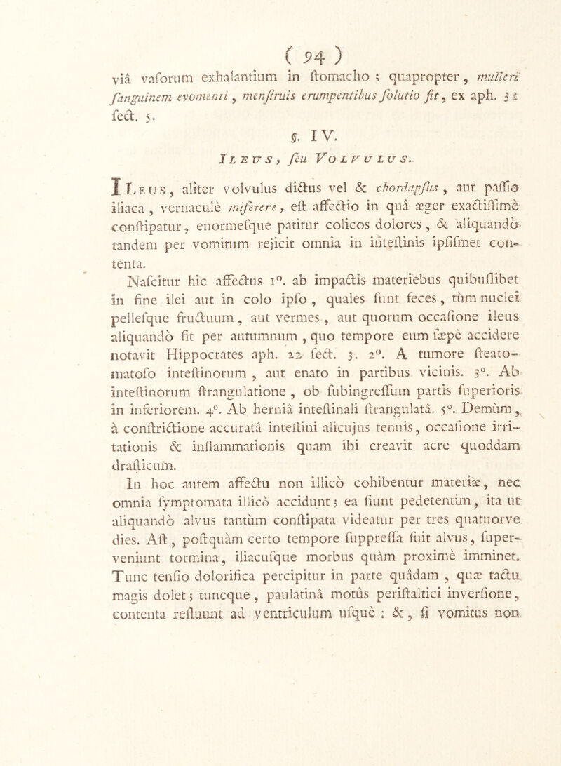 ( S>4 ) via vafornm exhalantium in ftomacho ^ quapropter, muUen fanguinan evomenti ^ menfiruis erumpentibus folutio fit ^ ex aph. js fed. 5. IV. Ileus y feu Volvulus. ILeus, aliter volvulus diftus vel & chordapfius ^ aut pallio iliaca , vernacule miferere, eft afFeftio in qua seger exadiffime conftipatur, enormefque patitur colicos dolores , <& aliquando* tandem per vomitum rejicit omnia in inteftinis ipfifmet con- tenta. Nafeitur hic affeftus i®. ab impadis materiebus quibuflibet in fine ilei aut in colo ipfo , quales funt feces, tum nuclei pellerque fruduum, aut vermes, aut quorum occafione ileus aliquando fit per autumnum , quo tempore eum faepe accidere notavit Hippocrates aph. 22 fed. 3. 2^. A tumore fteato» matofo inteflinorum , aut enato in partibus vicinis. 3°- Ab inteftinorum ftrangiilatione , ob fiibingreffum partis fuperioris- in inferiorem. 4°. Ab hernia inteftinali flrangulata. 5°. Demum 5^ a conflridione accurata inteftini alicujus tenuis, occatione irri- tationis & inflammationis quam ibi creavit acre quoddam drafticLim. In hoc autem affedii non illicb cohibentur materier, nec omnia fymptomata illicb accidunt 5 ea fiunt pedetentim, ita ut aliquando alvus tantum conftipata videatur per tres quatuorve dies. Aft, poftquam certo tempore fupprefla fuit alvus, fuper-> veniunt tormina, iliacufque morbus quam proxime imminet Tunc tenfio dolorifica percipitur in parte quadam , quee tadu magis dolet 5 tiincque , paulatina motus periftaltici inverfione, contenta refluunt ad ventriculum ufque : & , fi vomitus non