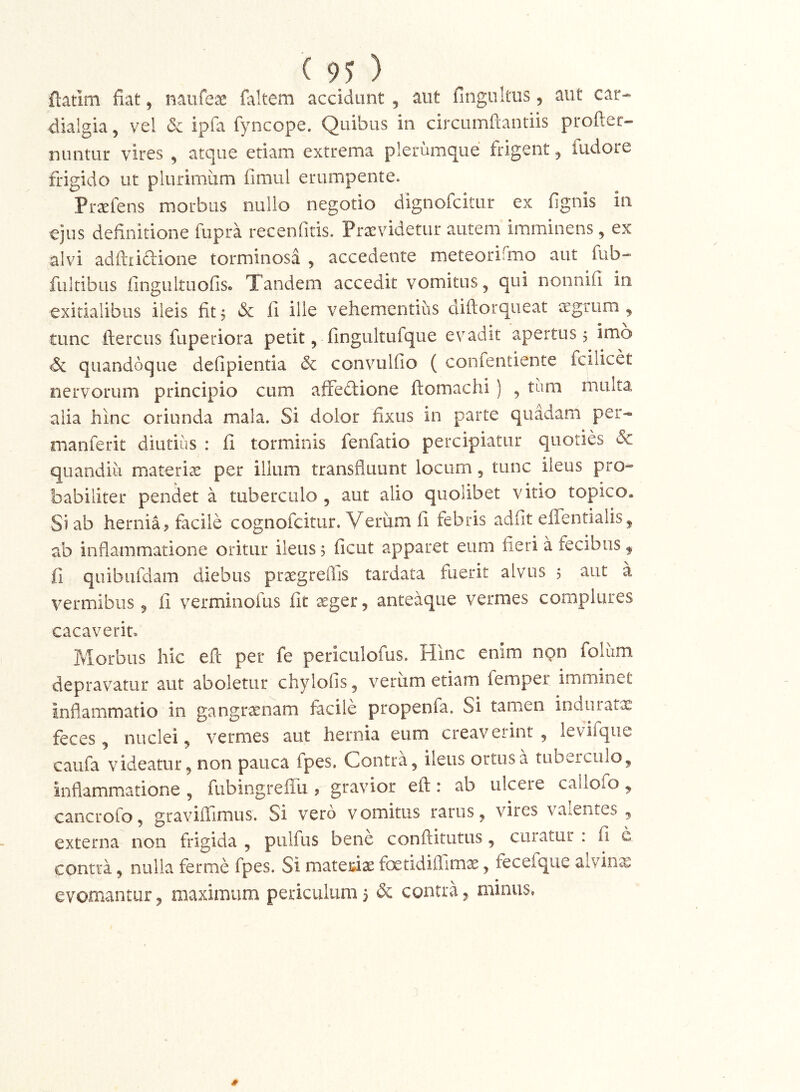 flatim fiat, naufex faltem accidunt , aut fingultus, aut car- dialgia, vel & ipfa fyncope. Quibus in circumftantiis profter- nuntur vires , atque etiam extrema plerumque frigent, fudore frigido ut plurimiim fimul erumpente. Prxfens morbus nullo negotio dignofcitur ex fignis in ejus definitione fupra recenfitis. Praevidetur autem imminens, ex alvi adftria-ione torminosa , accedente meteorifmo aut fub- fultibus fingultLiofiSo Tandem accedit vomitus, qui nonnifi iii exitialibus ileis fit 5 & fi ille vehementius diftorqiieat ^vgtum , tunc ftercus fuperiora petit, fingultufque evadit apertus 5 imo <& quandoque defipientia dc convulfio ( confentiente fcilicet nervorum principio cum alfediione ftomachi ) , tiim rnulta alia hinc oriunda mala. Si dolor fixus in parte quadam per- manferit diutius : fi torminis fenfatio percipiatur quoties & quandiu materiei per illum transfluunt locum, tunc ileus pro- babiliter pendet a tuberculo , aut alio quolibet vitio topico. Si ab hernia j facile cognofeitur. Verum fi febris adfit effentialis, ab inflammatione oritur ileus 5 ficut apparet eum fieri a fecibus ^ fi quibufdam diebus praegreffis tardata fuerit alvus 5 aut a vermibus, fi verminofus fit seger, anteaque vermes complures cacaverit. Morbus hic eft per fe periculofus. Hinc enim non folum depravatur aut aboletur chylofis, verum etiam femper imminet inflammatio in gangraenam facile propenfa. Si tamen induratx feces, nuclei, vermes aut hernia eum creav erint , levifque caufa videatur, non pauca fpes. Contra, ileus ortus a tubeiculo, inflammatione , fubingreffu ? gravior eft: ab ulcere callofo, cancrofo, graviftimus. Si vero vomitus rarus, vires vaientes , externa non frigida , piilfus bene conftitutus, curatur : fi e contra, nulla ferme fpes. Si matei^ix foetidiflimx, fecefque alviiix evomantur, maximum periculum 3 & contra 5 minus, 1 4f