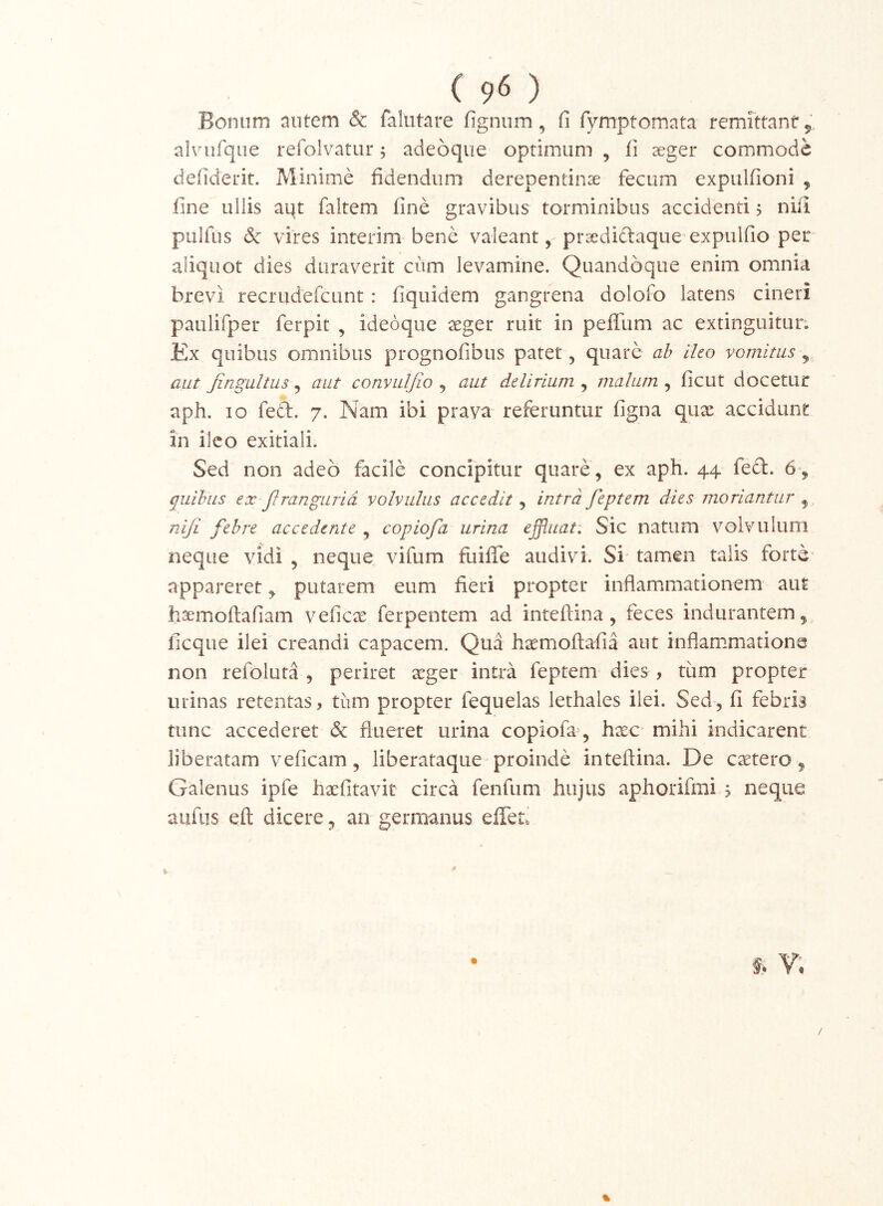 Bonum autem & falutare fignum, fi fymptomata remittantj alvufque refolvatur; adeoque optimum , fi aeger commode defiderit. Minime fidendum derepentinae fecum expulfioni , fine ullis aqt faltem fine gravibus torminibus accidenti 5 nifi pulfus Sc vires interim bene valeant, praedidlaque expulfio per aliquot dies duraverit cum levamine. Quandoque enim omnia brevi recrudefcunt : fiquidem gangrena dolofo latens cineri paulifper ferpit , ideoque aeger ruit in peffum ac extinguitun Ex quibus omnibus prognofibus patet, quare ab ileo vomitas, aut Jingultus ^ aut convuljio , aut delirium , malum , ficut docetur aph. IO feft. 7. Nam ibi prava referuntur figna qux accidunt iii ileo exitiali. Sed non adeo facile concipitur quare, ex aph. 44 fed. 6^, quibus ex Jlrangurid volvulus accedit, intra feptem dies moriantur , , niji febre accedente , copiofa urina effluat: Sic natum volvulum neque vidi , neque vifum fuiffe audivi. Si tamen talis forte- appareretputarem eum fieri propter inflammationem aut haemoftafiam veficte ferpentem ad inteftina, feces indurantem, ficque ilei creandi capacem. Qua hsemoftafia aut inflammatione non refoluta , periret teger intra feptem dies , tum propter urinas retentas, tiim propter fequelas lethales ilei. Sed, fi febris tunc accederet & flueret urina copiofa , hxc mihi indicarent liberatam veficam, liberataque^ proinde inteftina. De esetero, Galenus ipfe haefitavir circa fenfum hujus aphorifmi > neque aiifiis efl; dicere, airgermanus effet. %