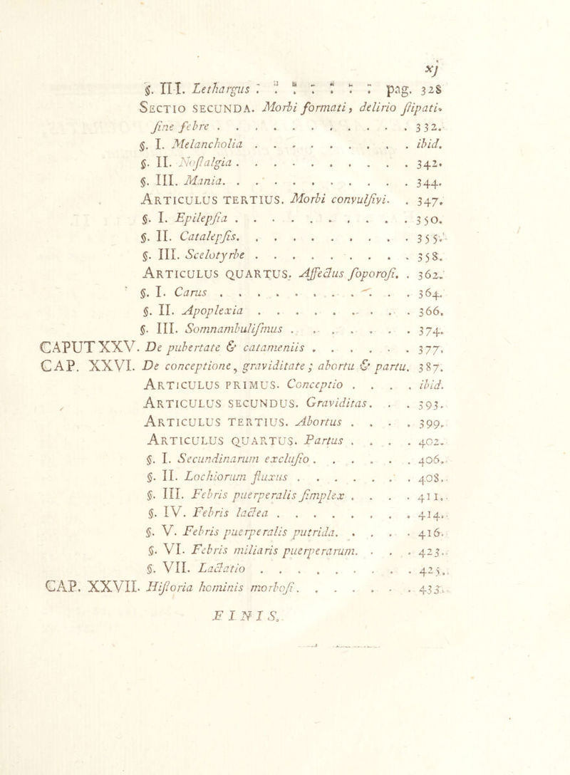 §, II-I. Lethargus : ^ : T T 7 png. 32$ Sectio secunda. Morhi formati ^ delirio JlipatU Jirie fehre 332. §. 1. Melancholia ibido §• II. l-hflalgia 342. §. III. Mania, , 344. Articulus tertius. Morbi convulfivi. . 347, §. L Epilepfia 350, II. Catakpfis 3 5 5;’. §. 111. Scelotyrbe . . .358:. Articulus quartus.. Affectus foporofi. . 362, §, I. Carus . 364. II. Apoplexia . . . , . ... ... 366. III. Somnambulifmus . ... . . . . 374, GAPUTXXV. Be pubertate & catameniis ^ , . .3 77, CAP. XXVI- Be conceptione graviditate ; abortu S' partu. 387. Articulus primus. Conceptio .... ihid. Articulus secundus. Graviditas. . . 393. Articulus tertius. Abortus .... 399. Articulus quartus. Partus .... 402.. §. L Secundinarum exclujlo ...... 4o6.- §. II. Locliioriun fluxus • . 40S,* §. in. Febris puerperalis fimplex . . . .411,. §. IV. Febris lactea 414,. §. Febris puerperalis putrida. . . . . 416. §. VI. Febris miliaris puerperarum. . . .423,. §. VII. Lactatio . . . , . . . . .425,. CAiP, XXVII- Hifloria hominis morbofl. ...... 43 R.* FINI S.