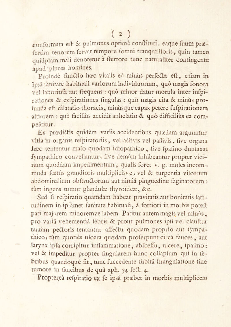 conformata eft & pulmones optime conftkutij eaque fimm pr^- fertim tenorem fervat tempore fomni tranquillioris, quin tamen qLiidpiam mali denotetur a ftertore tunc naturaliter contingente apud'plures homines. Proinde fiinaio hxc vitalis eo minus perfeda eft, etiam in ipsa fanitate habituali variorum individuorum, quo magis fonora vel laboriofa aut frequens : quo minor datur morula inter infpi- rariones & exfpirationes fingulas : quo magis cita & miniis pro- funda eft dilatatio thoracis, miniisque capax petere fufpirationem altiorem : quo facilius accidit anhelatio & quo difficilius ea com- pefcitLir. Ex prxdidis quidem variis accidentibus quxdam arguuntur vitia in organis refpiratoriis, vel adivis vel paiTivis, five organa Jhxc tententur malo quodam idiopathico , five fpafmo duntaxat fympathico convellantur 5 five derniim inhibeantur propter vici- num quoddam impedimentum , qualis foret v. g. moles incom- moda fcetiis grandioris muitiplicisve, vel Se turgentia viicerum abdominalium obftrudorum aut nimia pinguedine faginatorum : tum ingens rumor glandulx thyroidex, dc. Sed fi refpiratio quamdam habeat pravitatis aut bonitatis lati- tudinem in ipfamet fanitate habituali, a fortiori in morbis potefl: pati majorem minoremve labem. Patitur autem magis vel minus, pro varia vehementia febris & prout pulmones ipfi vel clauftra tantum pedoris tentantur affedu quodam proprio aut fympa- thico 5 tiim quoties ulcera quxdam proferpunt circa fauces, aut larynx ipfa corripitur inflammatione, abfcelTu, ulcere, fpafmo: vel & impeditur propter Angularem hunc coliapfum qui in fe- bribus quandoque fit, tunc fuccedente fubita ftrangulatione fine tumore in faucibus de qua aph. 34 fed. 4. Propterea refpiratig ex fe ipsa prxbet in morbis multiplicem