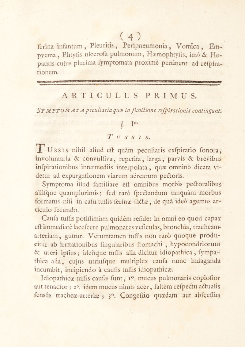 ferina infantiim 5 Pleuritis., Peripneumonia, Voniica , Em« pyema, Phtyfis ulcerofa pulmonum, Hsemophtyfis, imo dc He- patitis cujus plurima fymptomara proxime pertinent ad refpira- tionem. ARTICULUS PRIMUS. SrMFTO MATA pcciiUarla pLx in fiinclionc refpirationis continuanti ^ Ius. T u s s I s. A Ussis nihil aliud efl: quam peculiaris exfpiratio fonora, involuntaria Sc conviilfiva, repetita, larga, parvis Sc brevibus infpirationibus intermediis interpolata, qu^ omnino dicata vi-^ detur ad expurgationem viarum aerearum pectoris. Symptoma illud familiare efl: omnibus morbis peftoralibus aliifque quamplurimis j fed raro fpedandum tanquam morbus formatus niil in cafii tuffis ferina^ didx, de qua ideo agemus ar- ticulo fecundo. Caufa tuffis potiffimiim quidem refidet in omni eo quod capax efl; immediate lacefcere pulmonares veficulas, bronchia, tracheam- arteriam, guttur. Verumtamen tuffis non raro quoque produ- citur ab irritationibus Angularibus ftomachi , hypocondriorum Sc uteri ipfiusj idebque tuffis alia dicitur idiopathica, fympa- thica alia, cujus utriufque multiplex caufa nunc indaganda incumbit, incipiendo a caufis tuffis idiopathicae. Idiopathicae tuffis caufse funt, i®. mucus pulmonaris copiofior aut tenacior 3 2^. idem mucus nimis acer, faltem refpedtu adtualis fensus tracheae-arterite ? s®. Congeflio quaedam aut abfceffus