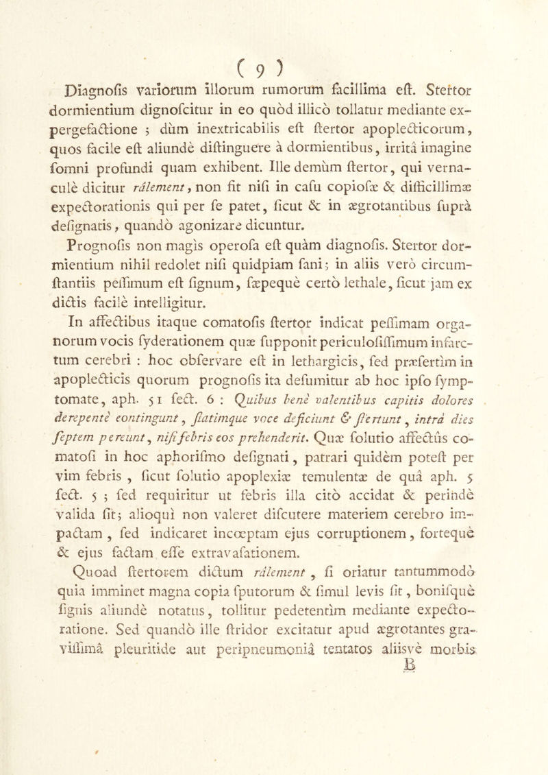 Diagnofis variomm illorum rumorum facillima eft. Stertor dormientium dignofcitur in eo quod illico tollatur mediante ex- pergefadione 5 dum inextricabilis eft ftertor apoplefticoriim, quos facile eft aliunde diftinguere a dormientibus, irrita imagine fomni profundi quam exhibent. Ille demum ftertor, qui verna- cule dicitur rdkmmt ^ non fit nifi in cafu copiofx & difficillimae expeflorationis qui per fe patet, ficut & in aegrotantibus fupra defignatis, quando agonizare dicuntur, Prognofis non magis operofa eft quam diagnofis. Stertor dor- mientium nihil redolet nifi quidpiam fani; in aliis vero circum- ftantiis peffimum eft fignum, fepeque certo lethale, ficut jam ex didis facile inteiligitur. In affedibus itaque comatofis ftertor indicat peffimam orga- norum vocis fyderationem quae fupponitpericulofiffimum infarc- tum cerebri : hoc obfervare eft in lethargicis, fed privfertimm apopledids quorum prognofis ita defumitur ab hoc ipfo fymp- tornate, aph. 51 fed. 6 : Quibus heni valentibus capitis dolores derepente eontingunt ^ fmtimque voce deficiunt & fiertunt ^ intra dies feptem pereunt^ nifi febris eos prehenderit. Quae folutio afFedus co« matofi in hoc aphorifmo defignati, patrari quidem poteft per vim febris , ficut folutio apoplexiae temulentx de qua aph. 5 fed. 5 ; fed requiritur ut febris illa cito accidat & perinde valida fit; alioqui non valeret difcutere materiem cerebro im- padam , fed indicaret incoeptam ejus corruptionem, forteque & ejus fadam effe extravafationem. Quoad ftertorem didum rdlement , fi oriatur tantummodo quia imminet magna copia fputorum & fimul levis fit, bonifque fignis aliunde notatus, tollitur pedetentlm mediante expedo- ratione. Sed quando ille ftridor excitatur apud aegrotantes gra- viffima pleuritide aut peripiieumonia tentatos aiiisve morbis B